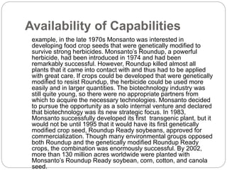 Availability of Capabilities
example, in the late 1970s Monsanto was interested in
developing food crop seeds that were genetically modified to
survive strong herbicides. Monsanto’s Roundup, a powerful
herbicide, had been introduced in 1974 and had been
remarkably successful. However, Roundup killed almost all
plants that it came into contact with and thus had to be applied
with great care. If crops could be developed that were genetically
modified to resist Roundup, the herbicide could be used more
easily and in larger quantities. The biotechnology industry was
still quite young, so there were no appropriate partners from
which to acquire the necessary technologies. Monsanto decided
to pursue the opportunity as a solo internal venture and declared
that biotechnology was its new strategic focus. In 1983,
Monsanto successfully developed its first transgenic plant, but it
would not be until 1995 that it would have its first genetically
modified crop seed, Roundup Ready soybeans, approved for
commercialization. Though many environmental groups opposed
both Roundup and the genetically modified Roundup Ready
crops, the combination was enormously successful. By 2002,
more than 130 million acres worldwide were planted with
Monsanto’s Roundup Ready soybean, corn, cotton, and canola
seed.
 