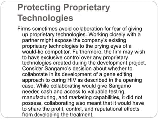Protecting Proprietary
Technologies
Firms sometimes avoid collaboration for fear of giving
up proprietary technologies. Working closely with a
partner might expose the company’s existing
proprietary technologies to the prying eyes of a
would-be competitor. Furthermore, the firm may wish
to have exclusive control over any proprietary
technologies created during the development project.
Consider Sangamo’s decision about whether to
collaborate in its development of a gene editing
approach to curing HIV as described in the opening
case. While collaborating would give Sangamo
needed cash and access to valuable testing,
manufacturing, and marketing capabilities, it did not
possess, collaborating also meant that it would have
to share the profit, control, and reputational effects
from developing the treatment.
 