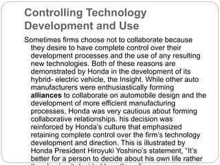 Controlling Technology
Development and Use
Sometimes firms choose not to collaborate because
they desire to have complete control over their
development processes and the use of any resulting
new technologies. Both of these reasons are
demonstrated by Honda in the development of its
hybrid- electric vehicle, the Insight. While other auto
manufacturers were enthusiastically forming
alliances to collaborate on automobile design and the
development of more efficient manufacturing
processes, Honda was very cautious about forming
collaborative relationships. his decision was
reinforced by Honda’s culture that emphasized
retaining complete control over the firm’s technology
development and direction. This is illustrated by
Honda President Hiroyuki Yoshino’s statement, “It’s
better for a person to decide about his own life rather
 