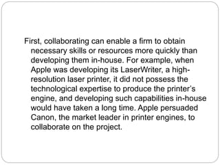 First, collaborating can enable a firm to obtain
necessary skills or resources more quickly than
developing them in-house. For example, when
Apple was developing its LaserWriter, a high-
resolution laser printer, it did not possess the
technological expertise to produce the printer’s
engine, and developing such capabilities in-house
would have taken a long time. Apple persuaded
Canon, the market leader in printer engines, to
collaborate on the project.
 