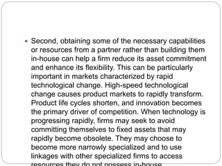  Second, obtaining some of the necessary capabilities
or resources from a partner rather than building them
in-house can help a firm reduce its asset commitment
and enhance its flexibility. This can be particularly
important in markets characterized by rapid
technological change. High-speed technological
change causes product markets to rapidly transform.
Product life cycles shorten, and innovation becomes
the primary driver of competition. When technology is
progressing rapidly, firms may seek to avoid
committing themselves to fixed assets that may
rapidly become obsolete. They may choose to
become more narrowly specialized and to use
linkages with other specialized firms to access
 