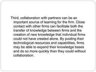 Third, collaboration with partners can be an
important source of learning for the firm. Close
contact with other firms can facilitate both the
transfer of knowledge between firms and the
creation of new knowledge that individual firms
could not have created alone. By pooling their
technological resources and capabilities, firms
may be able to expand their knowledge bases
and do so more quickly than they could without
collaboration.
 