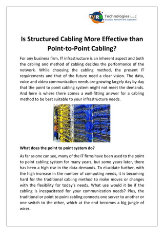 Is Structured Cabling More Effective than
Point-to-Point Cabling?
For any business firm, IT infrastructure is an inherent aspect and both
the cabling and method of cabling decides the performance of the
network. While choosing the cabling method, the present IT
requirements and that of the future need a clear vision. The data,
voice and video communication needs are growing largely day by day
that the point to point cabling system might not meet the demands.
And here is where there comes a well-fitting answer for a cabling
method to be best suitable to your infrastructure needs.
What does the point to point system do?
As far as one can see, many of the IT firms have been used to the point
to point cabling system for many years, but some years later, there
has been a high rise in the data demands. To elucidate further, with
the high increase in the number of computing needs, it is becoming
hard for the traditional cabling method to make moves or changes
with the flexibility for today’s needs. What use would it be if the
cabling is incapacitated for your communication needs? Plus, the
traditional or point to point cabling connects one server to another or
one switch to the other, which at the end becomes a big jungle of
wires.
 