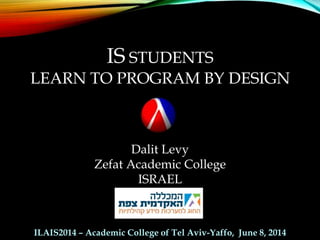 IS STUDENTS
LEARN TO PROGRAM BY DESIGN
Dalit Levy
Zefat Academic College
ISRAEL
ILAIS2014 – Academic College of Tel Aviv-Yaffo, June 8, 2014
 