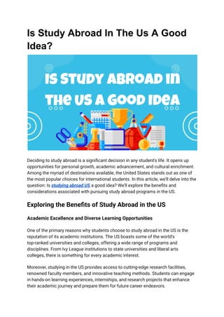 Is Study Abroad In The Us A Good
Idea?
Deciding to study abroad is a significant decision in any student's life. It opens up
opportunities for personal growth, academic advancement, and cultural enrichment.
Among the myriad of destinations available, the United States stands out as one of
the most popular choices for international students. In this article, we'll delve into the
question: Is studying abroad US a good idea? We'll explore the benefits and
considerations associated with pursuing study abroad programs in the US.
Exploring the Benefits of Study Abroad in the US
Academic Excellence and Diverse Learning Opportunities
One of the primary reasons why students choose to study abroad in the US is the
reputation of its academic institutions. The US boasts some of the world's
top-ranked universities and colleges, offering a wide range of programs and
disciplines. From Ivy League institutions to state universities and liberal arts
colleges, there is something for every academic interest.
Moreover, studying in the US provides access to cutting-edge research facilities,
renowned faculty members, and innovative teaching methods. Students can engage
in hands-on learning experiences, internships, and research projects that enhance
their academic journey and prepare them for future career endeavors.
 