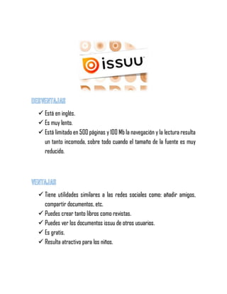  Está en inglés.
 Es muy lento.
 Está limitado en 500 páginas y 100 Mb la navegación y la lectura resulta
un tanto incomoda, sobre todo cuando el tamaño de la fuente es muy
reducido.
 Tiene utilidades similares a las redes sociales como: añadir amigos,
compartir documentos, etc.
 Puedes crear tanto libros como revistas.
 Puedes ver los documentos issuu de otros usuarios.
 Es gratis.
 Resulta atractivo para los niños.
 