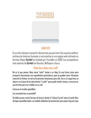 Es unsitio webparacompartir documentos quepermitea los usuarios publicar
archivos de diversos formatos e incrustarlos en una página web utilizando su
formato iPaper.Scribd fue fundada por Trip Adler en 2006. Los competidores
más notorios de Scribd son Docstoc, WePapers e Issuu.
No es lo que piensa. Noes como “subir” textos a un blog. Es una forma única para
compartir documentos con ingredientes particulares, pues se pueden tener: Almacene
material sin límites, la red no ha provisto imitaciones para ello. Eso sí, le sugerimos no
abusar en el peso de los documentos “a subir” pues puede tardar tiempo y recursos en
convertirlos para ser visibles en su red.
Lecturas en niveles ajustables:
¿Le incomoda leer en pantalla?
Scribdle provee varias formas de lectura desde el “clásico”scroll, hasta el estilo libro
de hojas ajustables book; o el modelo slideshow (presentación) para pasar hoja por hoja
 