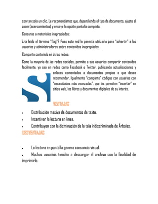 con tan solo un clic. Le recomendamos que, dependiendo el tipo de documento, ajuste el
zoom (acercamientos) y ensaye la opción pantalla completa.
Censuras a materiales inapropiados:
¿Ha leído el término “flag”? Pues esta red le permite utilizarlo para “advertir” a los
usuarios y administradores sobre contenidos inapropiados.
Comparte contenido en otras redes:
Como la mayoría de las redes sociales, permite a sus usuarios compartir contenidos
fácilmente, ya sea en redes como Facebook o Twitter, publicando actualizaciones y
enlaces comentados a documentos propios o que desee
recomendar. Igualmente “comparte” códigos con usuarios con
“necesidades más avanzadas”, que les permiten “insertar” en
sitios web, los libros y documentos digitales de su interés.
 Distribución masiva de documentos de texto.
 Incentivar la lectura en línea.
 Contribuyen con la disminución de la tala indiscriminada de Árboles.
 La lectura en pantalla genera cansancio visual.
 Muchos usuarios tienden a descargar el archivo con la finalidad de
imprimirlo.
 