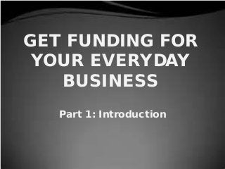 GET FUNDING FOR
YOUR EVERYDAY
BUSINESS
Part 1: Introduction
 