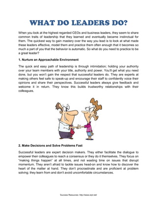 WHAT DO LEADERS DO?
When you look at the highest regarded CEOs and business leaders, they seem to share
common traits of leadership that they learned and eventually became instinctual for
them. The quickest way to gain mastery over the way you lead is to look at what made
these leaders effective, model them and practice them often enough that it becomes so
much a part of you that the behavior is automatic. So what do you need to practice to be
a great leader?
1. Nurture an Approachable Environment
The quick and easy path of leadership is through intimidation; holding your authority
over your team members with your title, authority and power. You’ll get what you need
done, but you won’t gain the respect that successful leaders do. They are experts at
making others feel safe to speak-up and encourage their staff to confidently voice their
opinions and share their perspectives. Successful leaders always give feedback and
welcome it in return. They know this builds trustworthy relationships with their
colleagues.
2. Make Decisions and Solve Problems Fast
Successful leaders are expert decision makers. They either facilitate the dialogue to
empower their colleagues to reach a consensus or they do it themselves. They focus on
“making things happen” at all times, and not wasting time on issues that disrupt
momentum. They aren’t afraid to tackle issues head-on and know how to discover the
heart of the matter at hand. They don’t procrastinate and are proficient at problem
solving; they learn from and don’t avoid uncomfortable circumstances.
Success Resources: http://www.srpl.net/
 
