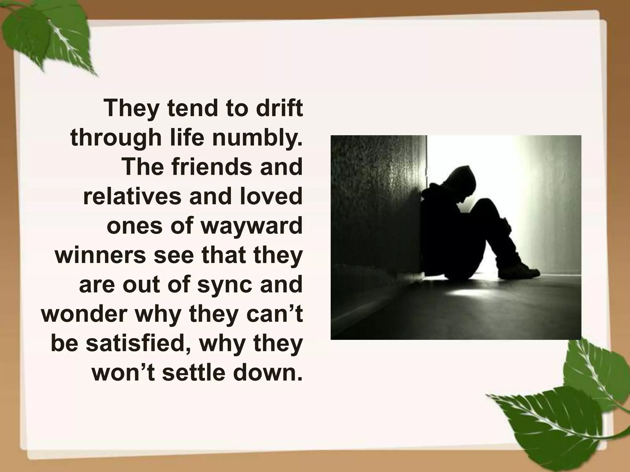 They tend to drift
through life numbly.
The friends and
relatives and loved
ones of wayward
winners see that they
are out of sync and
wonder why they can’t
be satisfied, why they
won’t settle down.
 
