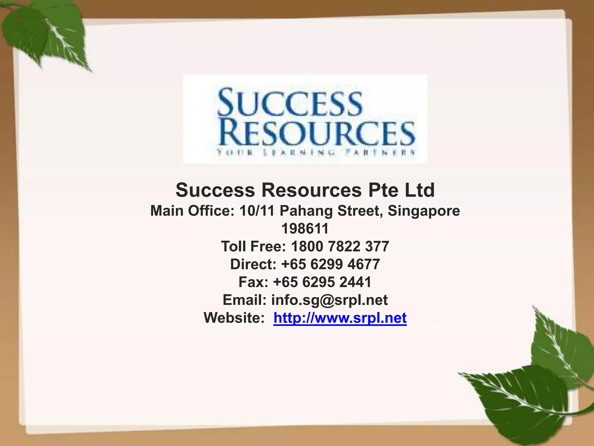 Success Resources Pte Ltd
Main Office: 10/11 Pahang Street, Singapore
198611
Toll Free: 1800 7822 377
Direct: +65 6299 4677
Fax: +65 6295 2441
Email: info.sg@srpl.net
Website: http://www.srpl.net
 
