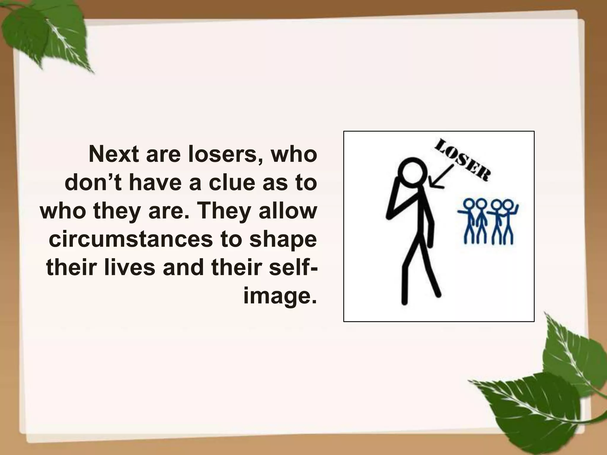 Next are losers, who
don’t have a clue as to
who they are. They allow
circumstances to shape
their lives and their self-
image.
 