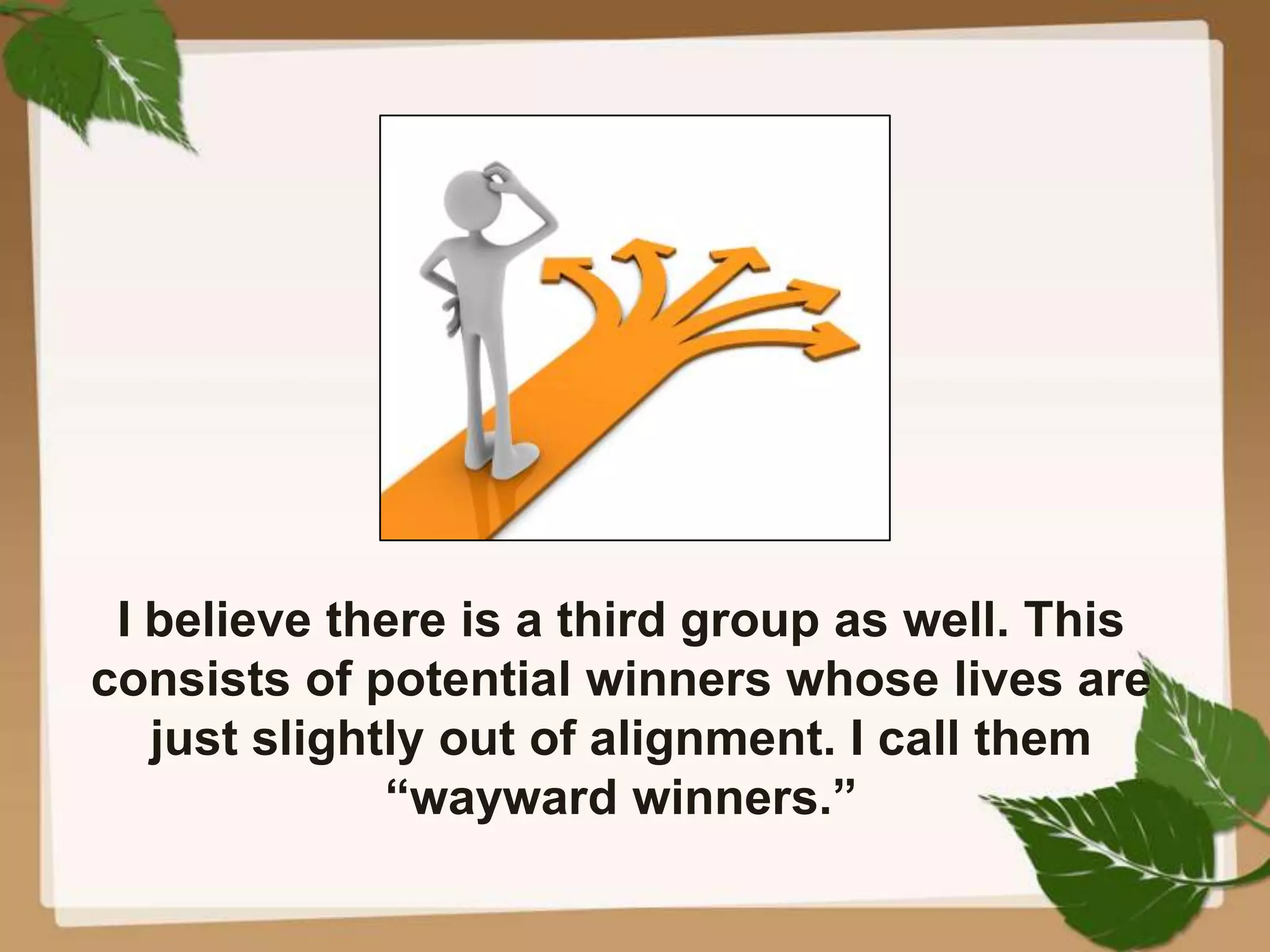 I believe there is a third group as well. This
consists of potential winners whose lives are
just slightly out of alignment. I call them
“wayward winners.”
 