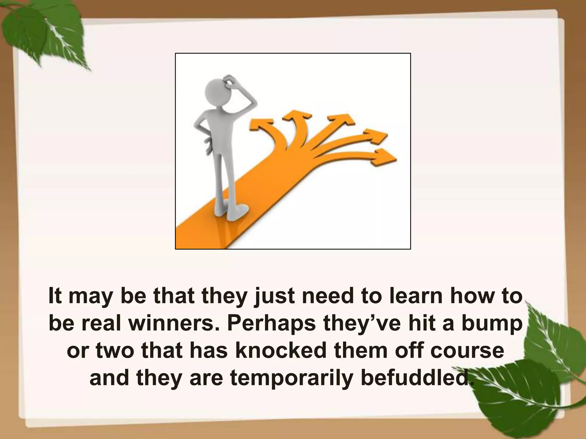 It may be that they just need to learn how to
be real winners. Perhaps they’ve hit a bump
or two that has knocked them off course
and they are temporarily befuddled.
 