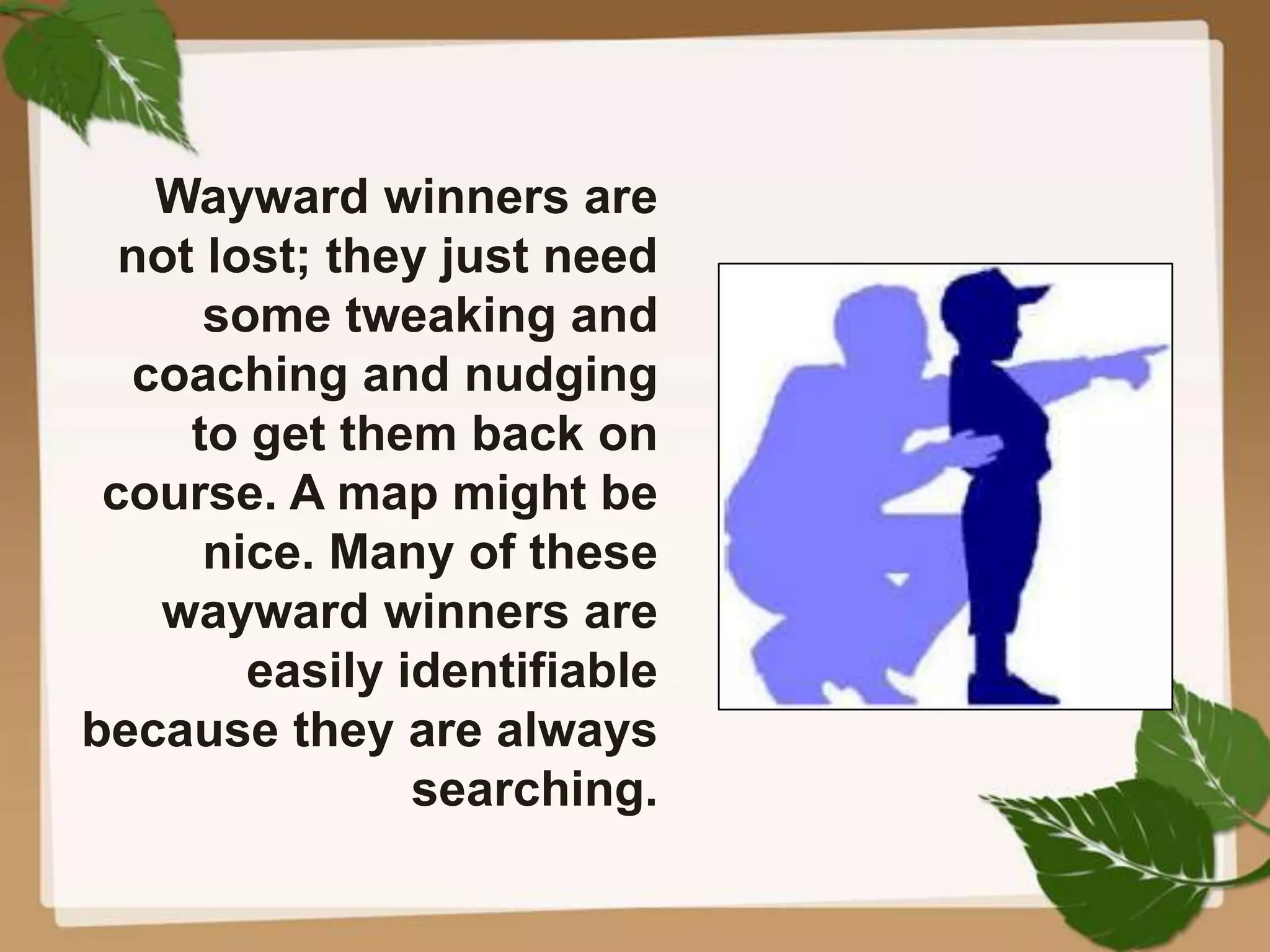 Wayward winners are
not lost; they just need
some tweaking and
coaching and nudging
to get them back on
course. A map might be
nice. Many of these
wayward winners are
easily identifiable
because they are always
searching.
 