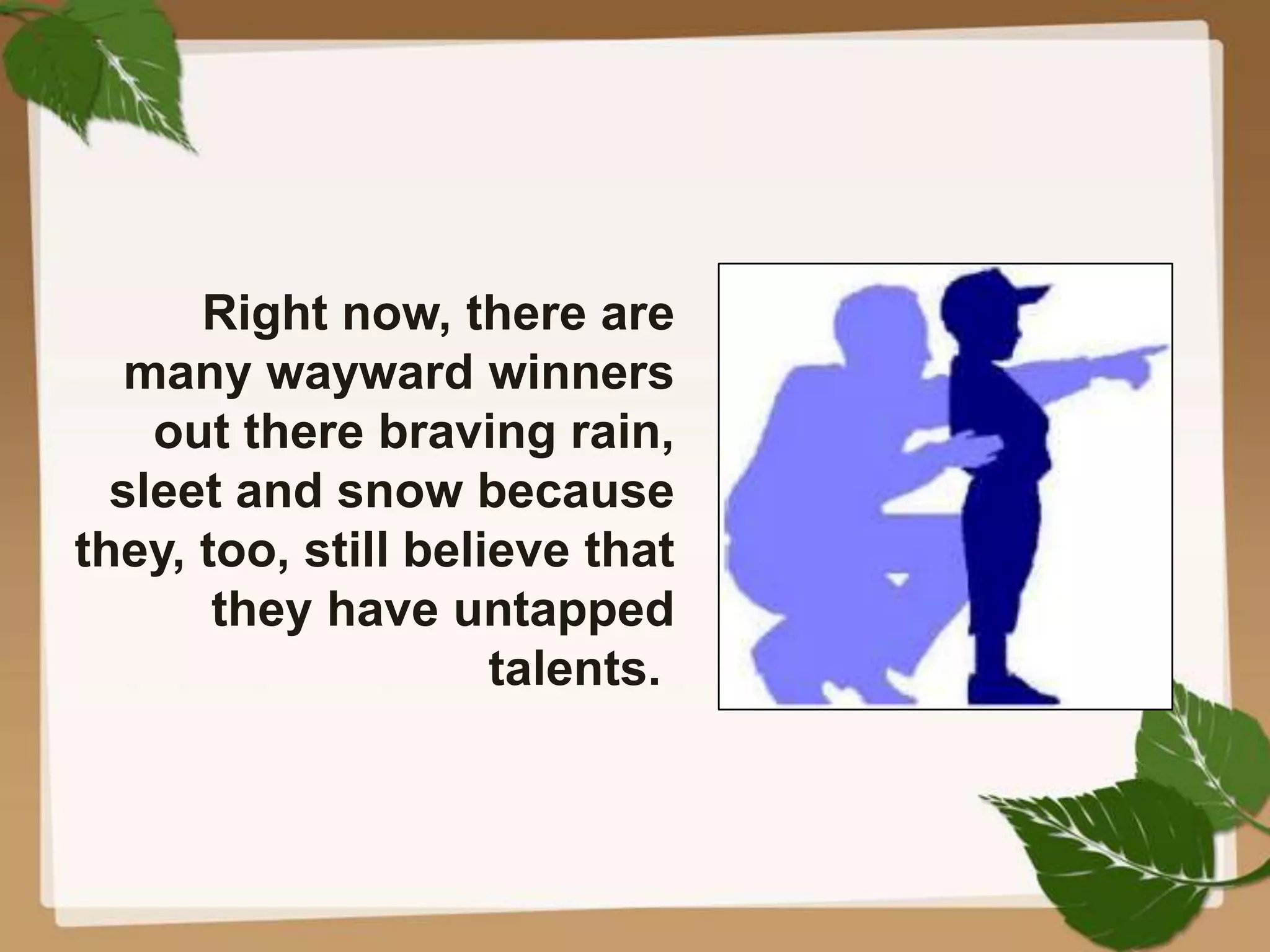 Right now, there are
many wayward winners
out there braving rain,
sleet and snow because
they, too, still believe that
they have untapped
talents.
 