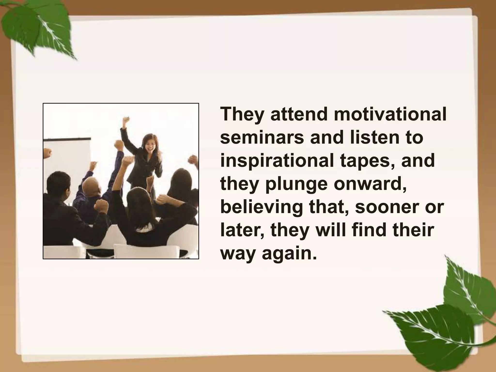 They attend motivational
seminars and listen to
inspirational tapes, and
they plunge onward,
believing that, sooner or
later, they will find their
way again.
 