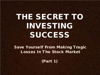THE SECRET TO
INVESTING
SUCCESS
Save Yourself From Making Tragic
Losses In The Stock Market
(Part 1)
 