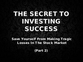 THE SECRET TO
INVESTING
SUCCESS
Save Yourself From Making Tragic
Losses In The Stock Market
(Part 2)
 