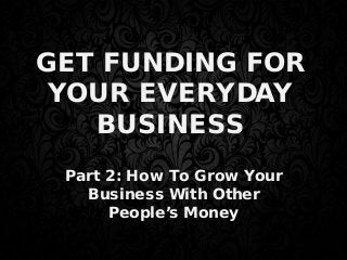 GET FUNDING FOR
YOUR EVERYDAY
BUSINESS
Part 2: How To Grow Your
Business With Other
People’s Money
 