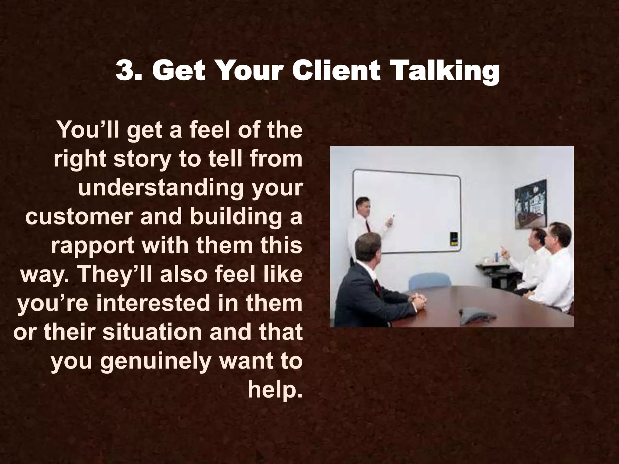 You’ll get a feel of the
right story to tell from
understanding your
customer and building a
rapport with them this
way. They’ll also feel like
you’re interested in them
or their situation and that
you genuinely want to
help.
3. Get Your Client Talking
 