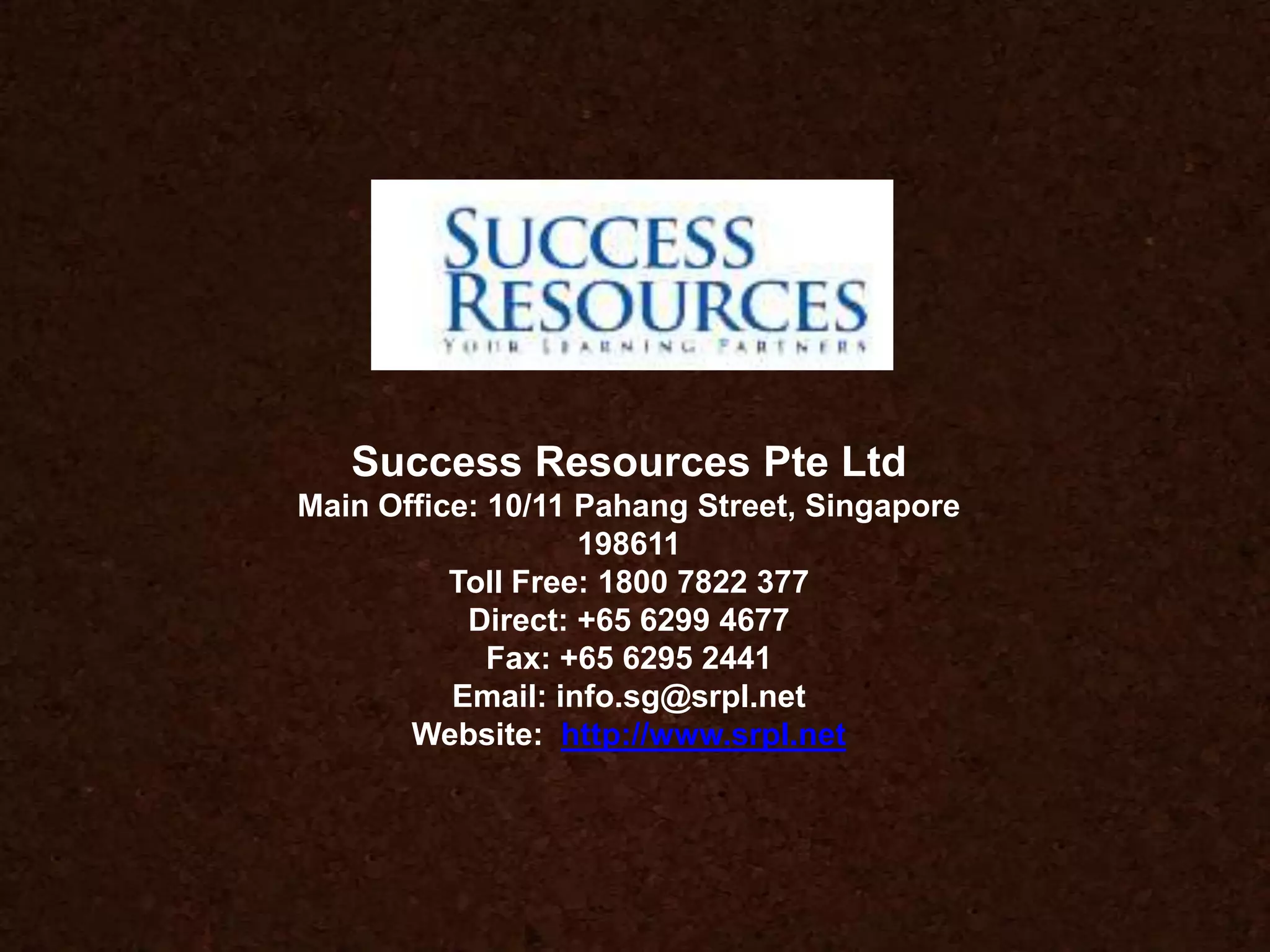 Success Resources Pte Ltd
Main Office: 10/11 Pahang Street, Singapore
198611
Toll Free: 1800 7822 377
Direct: +65 6299 4677
Fax: +65 6295 2441
Email: info.sg@srpl.net
Website: http://www.srpl.net
 