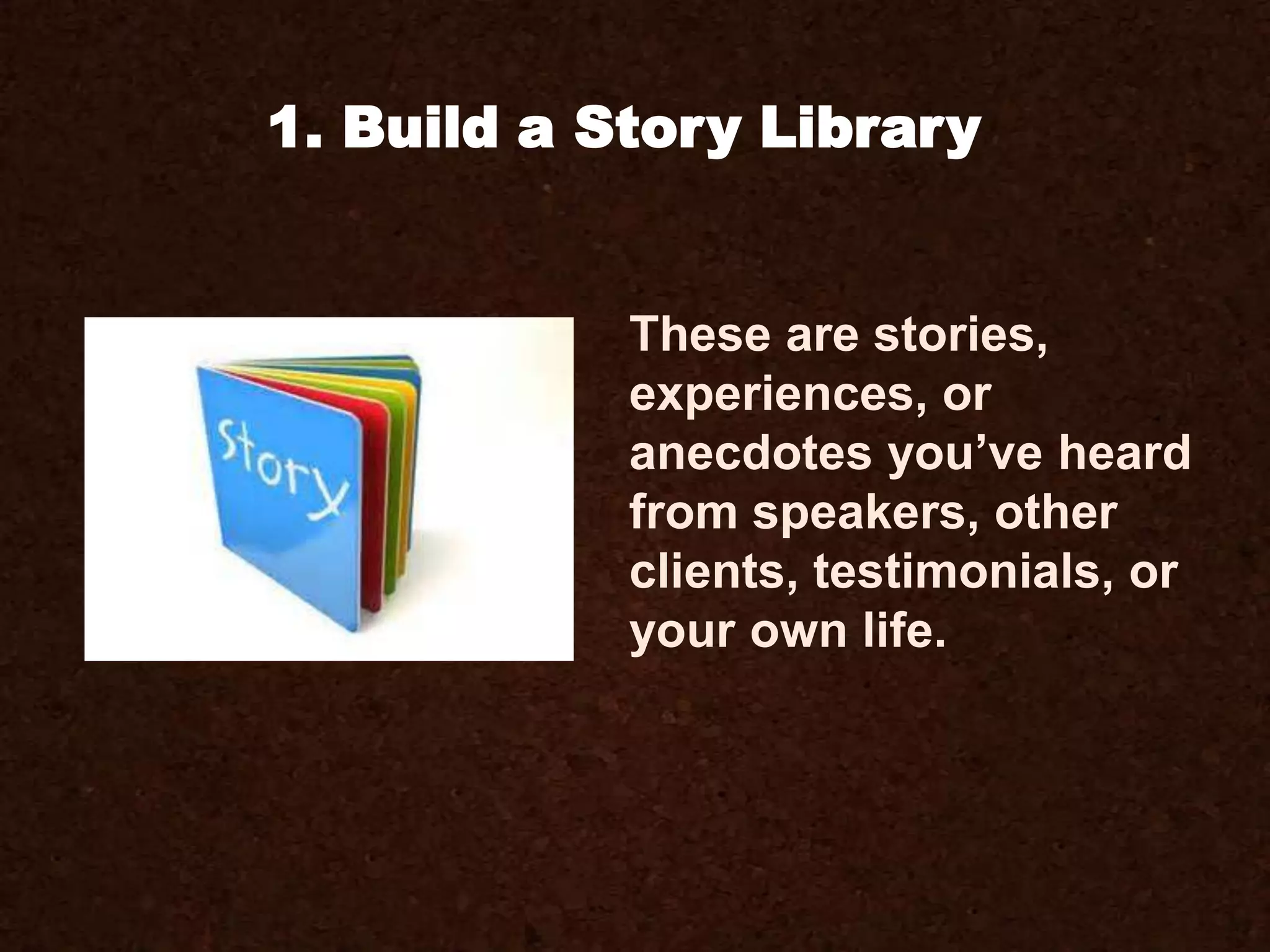 These are stories,
experiences, or
anecdotes you’ve heard
from speakers, other
clients, testimonials, or
your own life.
1. Build a Story Library
 