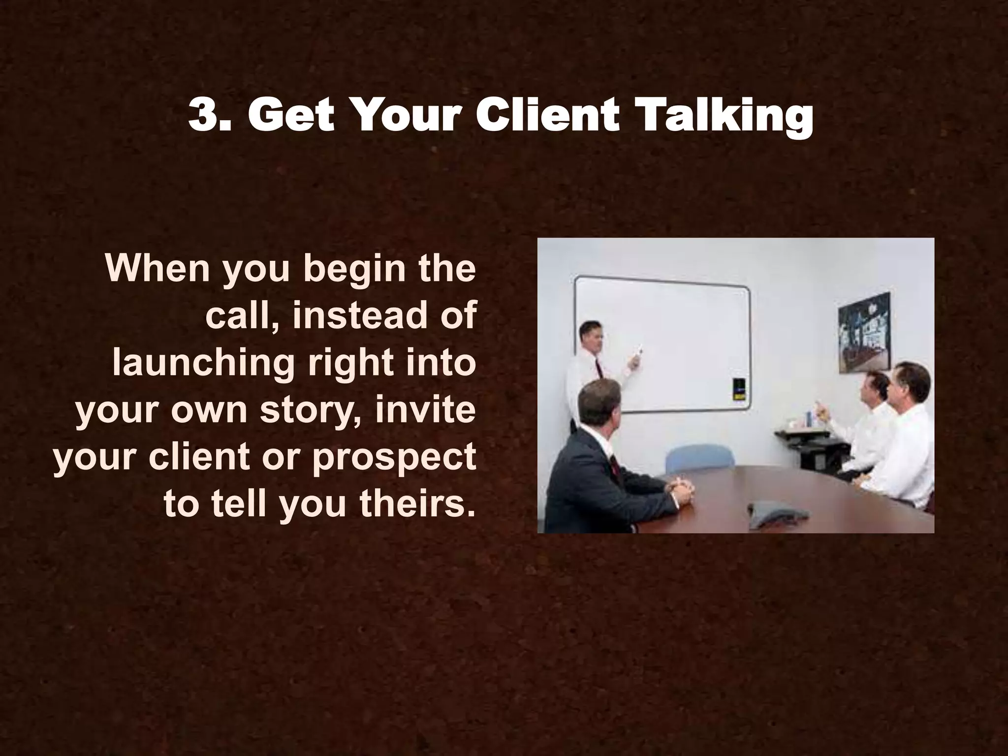 3. Get Your Client Talking
When you begin the
call, instead of
launching right into
your own story, invite
your client or prospect
to tell you theirs.
 