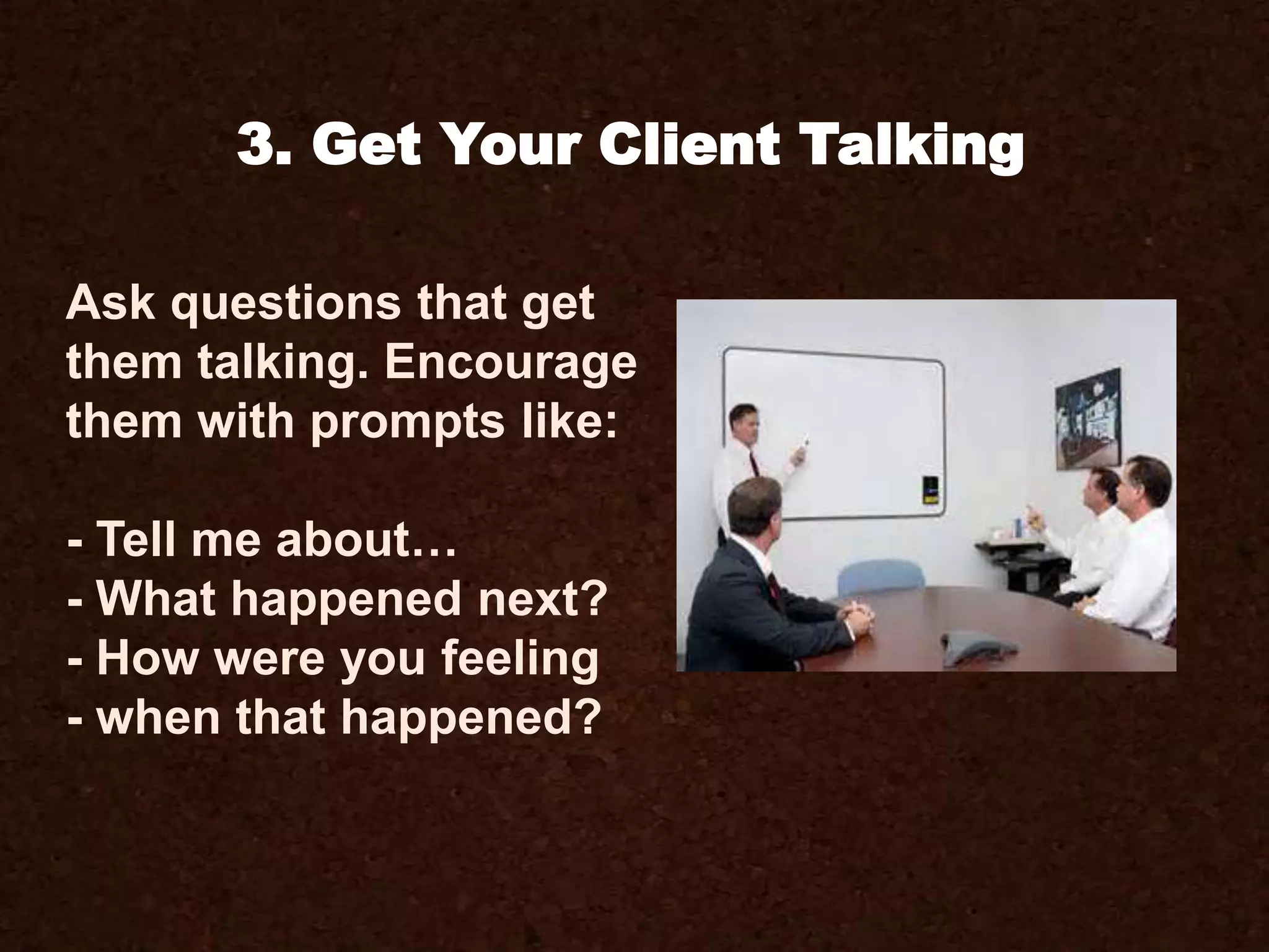Ask questions that get
them talking. Encourage
them with prompts like:
- Tell me about…
- What happened next?
- How were you feeling
- when that happened?
3. Get Your Client Talking
 