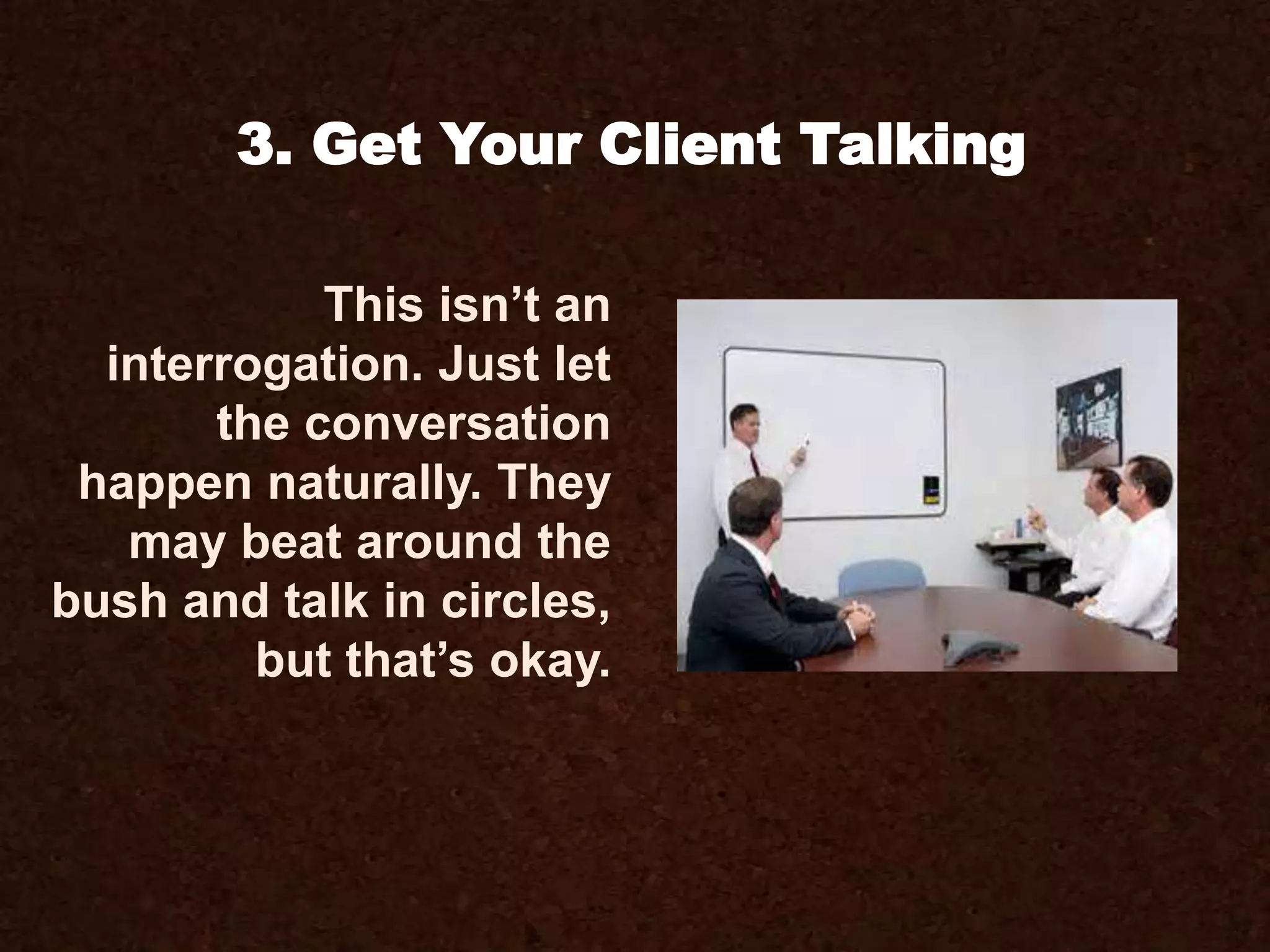 This isn’t an
interrogation. Just let
the conversation
happen naturally. They
may beat around the
bush and talk in circles,
but that’s okay.
3. Get Your Client Talking
 