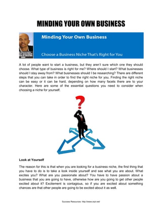 MINDING YOUR OWN BUSINESS
A lot of people want to start a business, but they aren’t sure which one they should
choose. What type of business is right for me? Where should I start? What businesses
should I stay away from? What businesses should I be researching? There are different
steps that you can take in order to find the right niche for you. Finding the right niche
can be easy or it can be hard, depending on how many facets there are to your
character. Here are some of the essential questions you need to consider when
choosing a niche for yourself.
Look at Yourself
The reason for this is that when you are looking for a business niche, the first thing that
you have to do is to take a look inside yourself and see what you are about. What
excites you? What are you passionate about? You have to have passion about a
business that you are going to have, otherwise how are you going to get other people
excited about it? Excitement is contagious, so if you are excited about something
chances are that other people are going to be excited about it as well.
Success Resources: http://www.srpl.net/
 