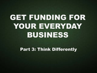 GET FUNDING FOR
YOUR EVERYDAY
BUSINESS
Part 3: Think Differently
 