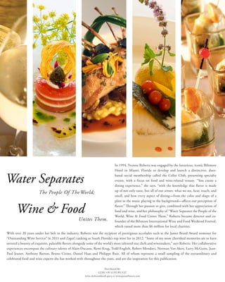 In 1994, Yvonne Roberts was engaged by the luxurious, iconic Biltmore
Hotel in Miami, Florida to develop and launch a distinctive, dues-
based social membership called the Cellar Club, presenting specialty
events, with a focus on food and wine-related venues. “You create a
dining experience,” she says, “with the knowledge that flavor is made
up of not only taste, but all of our senses: what we see, hear, touch, and
smell, and how every aspect of dining—from the color and shape of a
plate to the music playing in the background—affects our perception of
flavor.” Through her passion to give, combined with her appreciation of
food and wine, and her philosophy of “Water Separates the People of the
World; Wine & Food Unites Them,” Roberts became director and co-
founder of the Biltmore International Wine and Food Weekend Festival,
which raised more than $6 million for local charities.
With over 20 years under her belt in the industry, Roberts was the recipient of prestigious accolades such as the James Beard Award nominee for
“Outstanding Wine Service” in 2011 and Zagat’s ranking as South Florida’s top wine list in 2012. “Some of my most cherished memories are to have
savored a bounty of exquisite, palatable flavors alongside some of the world’s most talented star chefs and winemakers,” says Roberts. Her collaborative
experiences encompass the culinary talents of Alain Ducasse, Remi Krug, Todd English, Robert Mondavi, Norman Van Aken, Larry McGuire, Jean-
Paul Jeunet, Anthony Barton, Bruno Cirino, Daniel Haas and Philippe Ruiz. All of whom represent a small sampling of the extraordinary and
celebrated food and wine experts she has worked with throughout the years, and are the inspiration for this publication.
Wine & Food
Unites Them.
Water Separates
The People Of TheWorld;
Distributed By:
GURU OF LUXURY, LLC
www.chefscookbook.guru or www.guruofluxury.com
 