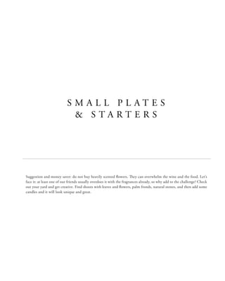 S M A L L P L A T E S
& S T A R T E R S
Suggestion and money saver: do not buy heavily scented flowers. They can overwhelm the wine and the food. Let’s
face it: at least one of our friends usually overdoes it with the fragrances already, so why add to the challenge? Check
out your yard and get creative. Find shoots with leaves and flowers, palm fronds, natural stones, and then add some
candles and it will look unique and great.
 