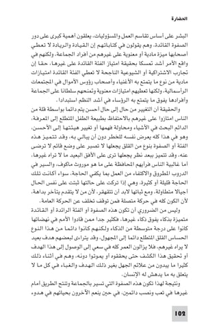 ‫اﳊﻀﺎرة‬

‫اﻟﺒﺸﺮ ﻋﻠﻰ أﺳﺎس ﺗﻘﺎﺳﻢ اﻟﻌﻤﻞ وا ﺴﺆوﻟﻴﺎت، ﻳﻌﻠﻘﻮن أﻫﻤﻴﺔ ﻛﺒﺮى ﻋﻠﻰ دور‬
‫اﻟﺼﻔﻮة اﻟﻘﺎﺋﺪة، وﻫﻢ ﻳﻘﻮﻟﻮن ﻓﻲ ﻛﺘـﺎﺑـﺎﺗـﻬـﻢ إن اﻟـﻘـﻴـﺎدة واﻟـﺮﻳـﺎدة ﻻ ﺗـﻌـﻄـﻲ‬
‫أﺻﺤﺎﺑﻬﺎ ﻣﻴﺰة ﻣﺎدﻳﺔ أو ﻣﻌﻨﻮﻳﺔ ﻋﻠﻰ ﻏﻴﺮﻫﻢ ﻣﻦ أﻓﺮاد اﳉﻤﺎﻋﺔ، وﻟﻜﻨﻬﻢ ﻓﻲ‬
‫واﻗﻊ اﻷﻣﺮ أﺷﺪ ﺴﻜﺎ ﺑﺤﻘﻴﻘﺔ اﻣﺘﻴﺎز اﻟﻔﺌﺔ اﻟﻘﺎﺋﺪة ﻋﻠﻰ ﻏﻴﺮﻫـﺎ، ﺣـﻘـﺎ إن‬
‫ﲡﺎرب اﻻﺷﺘﺮاﻛﻴﺔ أو اﻟﺸﻴﻮﻋﻴﺔ اﻟﻨﺎﺟﺤﺔ ﻻ ﺗﻌﻄﻲ اﻟﻔﺌﺔ اﻟﻘﺎﺋﺪة اﻣﺘـﻴـﺎزات‬
‫ﻣﺎدﻳﺔ ﻣﻦ ﻧﻮع ﻣﺎ ﻳﺘﻤﺘﻊ ﺑﻪ اﻷﻏﻨﻴﺎء وأﺻﺤﺎب رؤوس اﻷﻣﻮال ﻓﻲ اﺠﻤﻟﺘﻤﻌﺎت‬
‫اﻟﺮأﺳﻤﺎﻟﻴﺔ، وﻟﻜﻨﻬﺎ ﺗﻌﻄﻴﻬﻢ اﻣﺘﻴﺎزات ﻣﻌﻨﻮﻳﺔ و ﻨﺤﻬﻢ ﺳﻠﻄﺎﻧﺎ ﻋﻠﻰ اﳉﻤﺎﻋﺔ‬
              ‫وأﻓﺮادﻫﺎ ﻳﻔﻮق ﻣﺎ ﻳﺘﻤﺘﻊ ﺑﻪ اﻟﺮؤﺳﺎء ﻓﻲ أﺷﺪ اﻟﻨﻈﻢ اﺳﺘﺒﺪادا.‬
‫واﳊﻘﻴﻘﺔ أن اﻟﺘﻐﻴﻴﺮ ﻣﻦ ﺣﺎل إﻟﻰ ﺣﺎل أﺣﺴﻦ ﻳﺘﻢ داﺋﻤﺎ ﺑﻮاﺳﻄﺔ ﻗﻠﺔ ﻣﻦ‬
‫اﻟﻨﺎس اﻣﺘﺎزوا ﻋﻠﻰ ﻏﻴﺮﻫﻢ ﺑﺎﻻﺣﺘﻔﺎظ ﺑﻄﺒﻴﻌﺔ اﻟﻄﻔﻞ ا ﺘﻄﻠﻊ إﻟﻰ ا ﻌـﺮﻓـﺔ،‬
‫اﻟﺪاﺋﻢ اﻟﺒﺤﺚ ﻓﻲ اﻷﺷﻴﺎء وﻣﺤﺎوﻟﺔ ﻓﻬﻤﻬﺎ أو ﺗﻐﻴﻴﺮ ﻫﻴـﺌـﺘـﻬـﺎ إﻟـﻰ اﻷﺣـﺴـﻦ،‬
‫وﻫﻮ ﻓﻲ ﻫﺬا ﻛﻠﻪ ﻳﻌﺮض ﻧﻔﺴﻪ ﻟﻠﺨﻄﺮ دون أن ﻳﺒﺎﻟـﻲ ﺑـﻪ، وﻗـﺪ ﺗـﺘـﻤـﻴـﺰ ﻫـﺬه‬
‫اﻟﻔﺌﺔ أو اﻟﺼﻔﻮة ﺑﻨﻮع ﻣﻦ اﻟﻘﻠﻖ ﻳﺠﻌﻠﻬﺎ ﻻ ﺗﺼﺒﺮ ﻋﻠﻰ وﺿﻊ ﻗﺎﺋﻢ ﻻ ﺗﺮﺿـﻰ‬
‫ﻋﻨﻪ، وﻗﺪ ﺗﺘﻤﻴﺰ ﺑﺒﻌﺪ ﻧﻈﺮ ﻳﺠﻌﻠﻬﺎ ﺗﺮى ﻋﻠﻰ اﻷﻓﻖ اﻟﺒﻌﻴﺪ ﻣﺎ ﻻ ﺗﺮاه ﻏﻴﺮﻫﺎ،‬
‫أﻣﺎ ﻏﺎﻟﺒﻴﺔ اﻟﻨﺎس ﻓﺮأﻳﻬﻢ اﶈﺎﻓﻈﺔ ﻋﻠﻰ ﻣﺎ ﻫﻮ ﻣﻮروث ﻣﺎﻛﻮف، واﻟﺴﻴﺮ ﻓﻲ‬
‫اﻟﺪروب ا ﻄﺮوق واﻻﻛﺘﻔﺎء ﻣﻦ اﻟﻌﻤﻞ ﺎ ﻳﻜﻔﻲ اﳊﺎﺟﺔ، ﺳﻮاء أﻛـﺎﻧـﺖ ﺗـﻠـﻚ‬
‫اﳊﺎﺟﺔ ﻗﻠﻴﻠﺔ أو ﻛﺜﻴﺮة، وﻫﻲ إذا ﺗﺮﻛﺖ ﻋﻠﻰ ﺣﺎﻟﺘﻬﺎ ﺛﺒﺘﺖ ﻋﻠﻰ ﻧﻔﺲ اﳊـﺎل‬
‫أﺟﻴﺎﻻ ﻣﺘﻄﺎوﻟﺔ، وﻣﻊ ﺛﺒﺎﺗﻬﺎ ﻻﺑﺪ أن ﺗﺘﻘﻬﻘﺮ، ﻷن ﻣﻦ ﻻ ﻳﺘﻘﺪم ﻳﺘﺄﺧﺮ ﺑﺪاﻫﺔ،‬
     ‫ﻷن اﻟﻜﻮن ﻛﻠﻪ ﻓﻲ ﺣﺮﻛﺔ ﻣﺘﺼﻠﺔ ﻓﻤﻦ ﺗﻮﻗﻒ ﺗﺨﻠﻒ ﻋﻦ اﳊﺮﻛﺔ اﻟﻌﺎﻣﺔ.‬
‫وﻟﻴﺲ ﻣﻦ اﻟﻀﺮوري أن ﺗﻜﻮن ﻫﺬه اﻟﺼﻔﻮة أو اﻟﻔﺌﺔ اﻟﺮاﺋﺪة أو اﻟـﻘـﺎﺋـﺪة‬
‫ﻣﺘﻤﻴﺰة ﺑﺬﻛﺎء ﻳﻔﻮق ذﻛﺎء ﻏﻴﺮﻫﺎ، ﻓﻜﺜﻴﺮ ﺟﺪا ﻦ ﻗﺎدوا اﻷ ﻓﻲ ﻧﻬﻀﺎﺗﻬﺎ‬
‫ﻛﺎﻧﻮا ﻋﻠﻰ درﺟﺔ ﻣﺘﻮﺳﻄﺔ ﻣﻦ اﻟﺬﻛـﺎء وﻟـﻜـﻨـﻬـﻢ ﻛـﺎﻧـﻮا داﺋـﻤـﺎ ﻣـﻦ ﻫـﺬا اﻟـﻨـﻮع‬
‫اﳊﺴﺎس اﻟﻘﻠﻖ ا ﺘﻄﻠﻊ داﺋﻤﺎ إﻟﻰ اﺠﻤﻟﻬﻮل، وﻗﺪ ﻳﺘﺮاءى ﻟﺒﻌﻀﻬﻢ ﻫﺪف ﺑﻌﻴﺪ‬
‫ﻻ ﻳﺮاه ﻏﻴﺮﻫﻢ، ﻓﻼ ﻳﺰاﻟﻮن اﻟﻌﻤﺮ ﻛﻠﻪ ﻓﻲ ﺳﻌﻲ إﻟﻰ اﻟﻮﺻﻮل إﻟﻰ ﻫﺬا اﻟﻬﺪف‬
‫أو ﲢﻘﻴﻖ ﻫﺬا اﻟﻜﺸﻒ ﺣﺘﻰ ﻳﺤﻘﻘﻮه أو ـﻮﺗـﻮا دوﻧـﻪ، وﻫـﻢ ﻓـﻲ أﺛـﻨـﺎء ذﻟـﻚ‬
‫ﻛﺜﻴﺮا ﻣﺎ ﻳﺒﺪون ﻣﻦ ﻋﻼﺋﻢ اﳉﻬﻞ ﺑﻐﻴﺮ ذﻟـﻚ اﻟـﻬـﺪف واﻟـﻐـﺒـﺎء ﻓـﻲ ﻛـﻞ ﻣـﺎ ﻻ‬
                                                  ‫ﻳﺘﻌﻠﻖ ﺑﻪ ﻣﺎ ﻳﺪﻫﺶ ﻟﻪ اﻹﻧﺴﺎن.‬
‫وﻧﺘﻴﺠﺔ ﻟﻬﺬا ﺗﻜﻮن ﻫﺬه اﻟﺼﻔﻮة اﻟﺘﻲ ﺗﺴﻴﺮ ﺑﺎﳉﻤﺎﻋﺔ وﺗﻨﺘﺢ اﻟﻄﺮﻳﻖ أﻣﺎم‬
‫ﻏﻴﺮﻫﺎ ﻓﻲ ﺗﻌﺐ وﻧﺼﺐ داﺋﻤ ، ﻓﻲ ﺣ ﻳﻨﻌﻢ اﻵﺧﺮون ﺑﺤﻴﺎﺗﻬﻢ ﻓﻲ ﻫـﺪوء‬

                                                                      ‫201‬
 