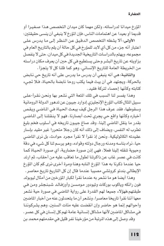 ‫اﳊﻀﺎرة‬

‫ا ﺆرخ ﻣﻴﺪاﻧﺎ ﻟﺪراﺳﺎﺗﻪ، وﻟﻜﻦ ﻣﻬﻤﺎ ﻛﺎن ﻣﻴﺪان اﻟﺘﺨﺼﺺ ﻫـﺬا ﺻـﻐـﻴـﺮا أو‬
‫ﻗﺪ ﺎ أو ﺑﻌﻴﺪا ﻋﻦ اﻫﺘﻤﺎﻣﺎت اﻟﻨﺎس، ﻓﺈن ا ﺆرخ ﻻ ﻳﻨﺒﻐﻲ أن ﻳﻨﺴﻰ ﺣﻘﻴﻘﺘ :‬
‫اﻷوﻟـﻰ: أﻻ ﻳﺸﻐﻠﻪ اﻟﺘﺨﺼﺺ اﻟـﺪﻗـﻴـﻖ ﻋـﻦ اﻟـﻨـﻈـﺮ إﻟـﻰ ﻣـﺎ ﻳـﺪرس ﻋـﻠـﻰ‬
‫اﻋﺘﺒﺎر أﻧﻪ ﺟﺰء ﻣﻦ ﻛﻞ،أي ﻻﺑﺪ ﻟﻠﻤﺆرخ ﻓﻲ ﻛﻞ ﺣﺎﻟﺔ أن ﻳﻠﻢ ﺑﺎﻟﺘﺎرﻳﺦ اﻟﻌﺎم ﻓﻲ‬
‫ﻣﺠﻤﻮﻋﻪ، وﻳﻬﺘﻢ ﺑﺎﻟﺪراﺳﺎت اﻟﺘﺎرﻳﺨﻴﺔ اﳉﺪﻳﺪة ﻓﻲ ﻛﻞ ﻣﻴﺪان، ﺣﺘﻰ ﻻ ﻳﻨﻔﺼﻞ‬
‫ﺑﺰاوﻳﺘﻪ ﻋﻦ ﺗﺎرﻳﺦ اﻟﺒﺸﺮ،وﺣﺘﻰ ﻳﺴﺘﻄﻴﻊ ﻓﻲ ﻛﻞ ﺣ أن ﻳﻌﺮف ﻣﻜﺎن دراﺳﺘﻪ‬
           ‫ﻣﻦ اﳋﺮﻳﻄﺔ اﻟﻌﺎﻣﺔ ﻟﻠﺘﺎرﻳﺦ اﻹﻧﺴﺎﻧﻲ، وﻫﻮ ﻛﻤﺎ ﻗﻠﻨﺎ ﻛﻞ ﻻ ﻳﺘﺠﺰأ.‬
‫واﻟﺜﺎﻧﻴـﺔ: ﻫﻲ أﻧﻪ ﻳﻨﺒﻐﻲ أن ﻳﺪرس ﻣﺎ ﻳﺪرس ﻋﻠﻰ أﻧﻪ ﺗﺎرﻳﺦ ﺣﻲ ﻧـﺎﺑـﺾ‬
‫ﺑﺎﳊﺮﻛﺔ، وﻳﺠﺘﻬﺪ ﻓﻲ أن ﻳﺒﺚ ﻓﻴﻤﺎ ﻳﻜﺘﺐ روﺣﺎ ﻧﺎﺑﻀﺔ ﺑﺎﳊﻴـﺎة، ﻓـﻼ ﲡـﻲء‬
                                          ‫ﻛﺘﺎﺑﺘﻪ وﻛﺄﻧﻬﺎ إﺣﺼﺎء ﻟﺘﺮﻛﺔ ﻓﻘﻴﺪ.‬
‫وﻫﺬا ﻳﻔﺴﺮ ﻟﻨﺎ اﻟﺴﺒﺐ ﻓﻲ ﺗﻠﻚ ا ﺘﻌﺔ اﻟﺘﻲ ﻧﺸﻌﺮ ﺑﻬﺎ وﻧﺤـﻦ ﻧـﻘـﺮأ-ﻋـﻠـﻰ‬
‫ﺳﺒﻴﻞ ا ﺜﺎل-ﻛﺘﺎب ا ﺆرخ اﻹﳒﻠﻴﺰي إدوارد ﺟﻴﺒﻮن ﻋﻦ ﺗﺪﻫﻮر اﻟﺪوﻟﺔ اﻟﺮوﻣﺎﻧﻴﺔ‬
‫وﺳﻘﻮﻃﻬﺎ، ﻓﻘﺪ ﻋﺮف ﻫﺬا اﻟﺮﺟﻞ ﻛﻴﻒ ﻳﺒـﻌـﺚ اﳊـﻴـﺎة ﻓـﻲ ا ـﺎﺿـﻲ وﻳـﻘـﺺ‬
‫أﺧﺒﺎره وﻛﺄﻧﻬﺎ واﻗﻊ ﺣﻲ ﻳﺠﺮي ﲢﺖ أﺑﺼﺎرﻧﺎ، ﻓﻬـﻮ ﻻ ﻳـﻨـﻘـﻠـﻨـﺎ إﻟـﻰ ا ـﺎﺿـﻲ‬
‫ﺑﻘﺪر ﻣﺎ ﻳﻨﻘﻞ ا ﺎﺿﻲ إﻟﻴﻨﺎ، وﻗﺪ ﺻﺎغ ﺟﻴﺒﻮن ﺗﺎرﻳﺨﻪ ﻓﻲ أﺳﻠﻮب ﻓﺨﻢ ﺑﻠﻴﻎ‬
‫ﺗﻄﺮب ﻟﻪ اﻟﻨﻔﺲ، وﻳﻀﺎف إﻟﻰ ذﻟﻚ أﻧﻪ ﻛﺎن رﺟﻼ ﻣﺘﺤﺮرا ﻏﻴﺮ ﻣﻘﻴﺪ ﺑﺈﺳﺎر‬
‫ﻋﻘﻴﺪﺗﻪ اﻟﻜﺎﺛﻮﻟﻴﻜﻴﺔ. وﻧﺤﻦ إذ ﻧﻘﺮأ ﻻ ﻧﻘﺮأ ﻣﺠﺮد ﺣﻮادث، ﺑﻞ ﻧﺮى ا ﺎﺿـﻲ‬
‫ﺣﻴﺎ، ﻧﺮاه ﺑﻨﺎﺳﻪ وﻣﺪﻧﻪ ورﺟﺎل دوﻟﺘﻪ وﻗﻮاده، وﻫﻮ ﻳﺮﺳﻢ ﻟﻨﺎ ﻛﻞ ﺷﻲء ﻓﻲ دﻗﺔ‬
‫وﺣﻴﻮﻳﺔ ﺗﻨﻘﻠﻪ إﻟﻴﻨﺎ ﻓﻌﻼ، ﻓﻬﻲ إذن ﺻﻮرة ﺣﻀﺎرﻳـﺔ، أي ﺻـﻮرة اﳊـﻴـﺎة ﻛـﻤـﺎ‬
‫ﻛﺎﻧﺖ ﻓﻲ ﻋﺼﺮ ﻏﺎب ﻋﻦ ذاﻛﺮﺗﻨﺎ ﻟﻄﻮل ﻣﺎ ﺗﻌﺎﻗﺐ ﻋﻠﻴﻪ ﻣﻦ أﺣﻘﺎب، ﺛﻢ ارﺗﺪ‬
‫ﺣﻴﺎ ﻋﻨﺪﻣﺎ ذﻛﺮﻧﺎ ﺑﻪ ﻫﺬا ا ﺆرخ اﻟﻨﺎﺑﻪ.وﻫﻨﺎ-وﻣﺮة أﺧﺮى-ﻧﺮى ﻛﻢ ﻛﺎن ا ﺆرخ‬
  ‫اﻹﻳﻄﺎﻟﻲ ﺑﻨﺪﺗﻮ ﻛﺮوﺗﺸﻲ ﻣﺼﻴﺒﺎ ﻋﻨﺪﻣﺎ ﻗﺎل إن ﻛﻞ اﻟﺘﺎرﻳﺦ ﺗﺎرﻳﺦ ﻣﻌﺎﺻﺮ.‬
‫وﻫﺬا أﻳﻀﺎ ﻫﻮ ﻣﺎ ﻧﺸﻌﺮ ﺑﻪ ﻋﻨﺪﻣﺎ ﻧﻘﺮأ ﻟﻜﺒﺎر ا ﺆرﺧ ﻣﻦ أﻣﺜﺎل ﻟﻴﻮﺑﻮﻟﺪ‬
‫ﻓﻮن راﻧﻜﻪ وﻳﺎﻛﻮب ﺑﻮرﻛﺎت وﺗﻴﻮدور ﻣـﻮﻣـﺴـﻦ وأوزﻓـﺎﻟـﺪ ﺷـﺒـﻨـﺠـﻠـﺮ وﻣـﻦ ﻓـﻲ‬
‫ﻃﺒﻘﺘﻬﻢ،ﻓﻬﺆﻻء ﺟﻤﻴﻌﺎ ﻟﻬﻢ اﻟﻘﺪرة ﻋﻠﻰ رواﻳﺔ ا ﺎﺿﻲ ﻓﻲ ﺻﻮرة ﺣﻴﺔ ﻧﺸﻌﺮ‬
    ‫ﻣﻌﻬﺎ أﻧﻨﺎ ﻧﻘﺮأ ﺗﺎرﻳﺨﺎ ﻣﻌﺎﺻﺮا، وﻧﺸﻌﺮ أن ﻣﺎ ﻳﺘﺤﺪﺛﻮن ﻋﻨﻪ ﻣﻦ أﺧﺒﺎر ا ﺎﺿ‬
‫وأﺣﻮاﻟﻬﻢ إ ﺎ ﻫﻮ ﺣﺎﺿﺮ وإن اﻧﻘﻀﺖ ﻋﻠﻴﻪ ﻣﺌﺎت اﻟﺴﻨ ، وﻫﻢ ﻳﺸﺮﻛـﻮﻧـﻨـﺎ‬
‫ﻓﻲ ﻣﺸﺎﻛﻞ ا ﺎﺿ ﻷﻧﻬﺎ ﻣﺸﺎﻛﻞ إﻧﺴﺎﻧﻴﺔ ﻋﺎﻣﺔ ﺗﻬﻢ ﻛﻞ إﻧﺴﺎن ﻓﻲ ﻛﻞ ﻋﺼﺮ.‬
‫وﻗﺪ وﺻﻞ إﻟﻰ ﻫﺬه ا ﺮﺗﺒﺔ ﻣﻦ ﻣﺆرﺧﻴﻨﺎ ﻧﻔﺮ ﻗﻠﻴﻞ ﻓﻲ ﻣﻘﺪﻣﺘﻬﻢ ﻣﺤﻤﺪ ﺑﻦ‬

                                                                  ‫211‬
 