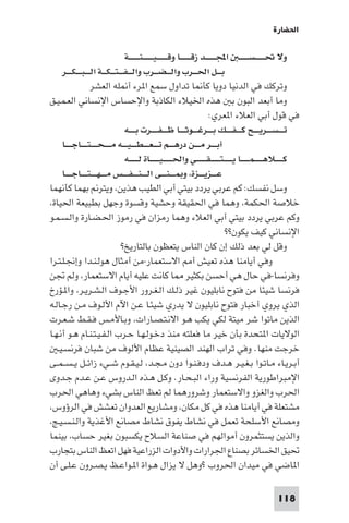 ‫اﳊﻀﺎرة‬

                                         ‫وﻻ ﲢـ ـ ـ ـ ـﺴـ ـ ـ ـ ـ اﺠﻤﻟـ ـ ـ ـ ــﺪ زﻗـ ـ ـ ـ ــﺎ وﻗ ـ ـ ـ ـ ـﻴ ـ ـ ـ ـ ـﻨـ ـ ـ ـ ــﺔ‬
     ‫ﺑـ ــﻞ اﳊـ ــﺮب واﻟ ـ ـﻀـ ــﺮب واﻟ ـ ـﻔ ـ ـﺘ ـ ـﻜـ ــﺔ اﻟـ ـ ـﺒـ ـ ـﻜ ـ ــﺮ‬
                       ‫وﺗﺮﻛﻚ ﻓﻲ اﻟﺪﻧﻴﺎ دوﻳﺎ ﻛﺄ ﺎ ﺗﺪاول ﺳﻤﻊ ا ﺮء أ ﻠﻪ اﻟﻌﺸﺮ‬
‫وﻣﺎ أﺑﻌﺪ اﻟﺒﻮن ﺑ ﻫﺬه اﳋﻴﻼء اﻟﻜﺎذﺑﺔ واﻹﺣﺴﺎس اﻹﻧﺴﺎﻧﻲ اﻟﻌـﻤـﻴـﻖ‬
                                                                                               ‫ﻓﻲ ﻗﻮل أﺑﻲ اﻟﻌﻼء ا ﻌﺮي:‬
                                         ‫ﺗـ ـ ـﺴ ـ ــﺮﻳ ـ ــﺢ ﻛـ ـ ـﻔ ـ ــﻚ ﺑ ـ ــﺮﻏ ـ ــﻮﺛ ـ ــﺎ ﻇـ ـ ـﻔـ ـ ــﺮت ﺑـ ـ ــﻪ‬
     ‫أﺑ ـ ــﺮ ﻣ ـ ــﻦ درﻫ ـ ــﻢ ﺗـ ـ ـﻌـ ـ ـﻄـ ـ ـﻴ ـ ــﻪ ﻣ ـ ـ ـﺤ ـ ـ ـﺘـ ـ ــﺎﺟـ ـ ــﺎ‬
                                         ‫ﻛـ ـ ـ ــﻼﻫ ـ ـ ـ ـﻤـ ـ ـ ــﺎ ﻳ ـ ـ ـ ـﺘـ ـ ـ ـ ـﻘ ـ ـ ـ ــﻲ واﳊـ ـ ـ ـ ـﻴ ـ ـ ـ ــﺎة ﻟ ـ ـ ـ ــﻪ‬
     ‫ﻋ ـ ــﺰﻳ ـ ــﺰة، و ـ ـ ـﻨ ـ ــﻰ اﻟـ ـ ـﻨـ ـ ـﻔ ـ ــﺲ ﻣـ ـ ـﻬـ ـ ـﺘـ ـ ــﺎﺟـ ـ ــﺎ‬
‫وﺳﻞ ﻧﻔﺴﻚ: ﻛﻢ ﻋﺮﺑﻲ ﻳﺮدد ﺑﻴﺘﻲ أﺑﻲ اﻟﻄﻴﺐ ﻫﺬﻳﻦ، وﻳﺘﺮ ﺑﻬﻤﺎ ﻛﺄﻧﻬﻤﺎ‬
‫ﺧﻼﺻﺔ اﳊﻜﻤﺔ، وﻫﻤﺎ ﻓﻲ اﳊﻘﻴﻘﺔ وﺣﺸﻴﺔ وﻗﺴﻮة وﺟﻬﻞ ﺑﻄﺒﻴﻌﺔ اﳊﻴﺎة،‬
‫وﻛﻢ ﻋﺮﺑﻲ ﻳﺮدد ﺑﻴﺘﻲ أﺑﻲ اﻟﻌﻼء وﻫﻤﺎ رﻣﺰان ﻓﻲ رﻣﻮز اﳊـﻀـﺎرة واﻟـﺴـﻤـﻮ‬
                                                                                                         ‫اﻹﻧﺴﺎﻧﻲ ﻛﻴﻒ ﻳﻜﻮن??‬
                                       ‫وﻗﻞ ﻟﻲ ﺑﻌﺪ ذﻟﻚ إن ﻛﺎن اﻟﻨﺎس ﻳﺘﻌﻈﻮن ﺑﺎﻟﺘﺎرﻳﺦ?‬
‫وﻓﻲ أﻳﺎﻣﻨﺎ ﻫﺬه ﺗﻌﻴﺶ أ اﻻﺳﺘﻌﻤﺎر-ﻣﻦ أﻣﺜﺎل ﻫﻮﻟـﻨـﺪا وإﳒـﻠـﺘـﺮا‬
‫وﻓﺮﻧﺴﺎ-ﻓﻲ ﺣﺎل ﻫﻲ أﺣﺴﻦ ﺑﻜﺜﻴﺮ ﺎ ﻛﺎﻧﺖ ﻋﻠﻴﻪ أﻳﺎم اﻻﺳﺘﻌﻤﺎر، وﻟﻢ ﲡﻦ‬
‫ﻓﺮﻧﺴﺎ ﺷﻴﺌﺎ ﻣﻦ ﻓﺘﻮح ﻧﺎﺑﻠﻴﻮن ﻏﻴﺮ ذﻟـﻚ اﻟـﻐـﺮور اﻷﺟـﻮف اﻟـﺸـﺮﻳـﺮ، وا ـﺆرخ‬
‫اﻟﺬي ﻳﺮوي أﺧﺒﺎر ﻓﺘﻮح ﻧﺎﺑﻠﻴﻮن ﻻ ﻳﺪري ﺷﻴﺌـﺎ ﻋـﻦ اﻵم اﻷﻟـﻮف ﻣـﻦ رﺟـﺎﻟـﻪ‬
‫اﻟﺬﻳﻦ ﻣﺎﺗﻮا ﺷﺮ ﻣﻴﺘﺔ ﻟﻜﻲ ﻳﻜﺐ ﻫـﻮ اﻻﻧـﺘـﺼـﺎرات، وﺑـﺎﻷﻣـﺲ ﻓـﻘـﻂ ﺷـﻌـﺮت‬
‫اﻟﻮﻻﻳﺎت ا ﺘﺤﺪة ﺑﺄن ﺧﻴﺮ ﻣﺎ ﻓﻌﻠﺘﻪ ﻣﻨﺬ دﺧـﻮﻟـﻬـﺎ ﺣـﺮب اﻟـﻔـﻴـﺘـﻨـﺎم ﻫـﻮ أﻧـﻬـﺎ‬
   ‫ﺧﺮﺟﺖ ﻣﻨﻬﺎ. وﻓﻲ ﺗﺮاب اﻟﻬﻨﺪ اﻟﺼﻴﻨﻴﺔ ﻋﻈﺎم اﻷﻟﻮف ﻣﻦ ﺷﺒﺎن ﻓﺮﻧﺴـﻴـ‬
‫أﺑـﺮﻳـﺎء ﻣـﺎﺗـﻮا ﺑـﻐـﻴـﺮ ﻫـﺪف ودﻓـﻨـﻮا دون ﻣـﺠـﺪ، ﻟـﻴـﻘـﻮم ﺷــﻲء زاﺋــﻞ ﻳ ـﺴ ـﻤــﻰ‬
‫اﻹﻣﺒﺮاﻃﻮرﻳﺔ اﻟﻔﺮﻧﺴﻴﺔ وراء اﻟﺒـﺤـﺎر. وﻛـﻞ ﻫـﺬه اﻟـﺪروس ﻋـﻦ ﻋـﺪم ﺟـﺪوى‬
‫اﳊﺮب واﻟﻐﺰو واﻻﺳﺘﻌﻤﺎر وﺷﺮورﻫﻤﺎ ﻟﻢ ﺗﻌﻆ اﻟﻨﺎس ﺑﺸﻲء وﻫﺎﻫﻲ اﳊﺮب‬
‫ﻣﺸﺘﻌﻠﺔ ﻓﻲ أﻳﺎﻣﻨﺎ ﻫﺬه ﻓﻲ ﻛﻞ ﻣﻜﺎن، وﻣﺸﺎرﻳﻊ اﻟﻌﺪوان ﺗﻌﺸﺶ ﻓﻲ اﻟﺮؤوس،‬
‫وﻣﺼﺎﻧﻊ اﻷﺳﻠﺤﺔ ﺗﻌﻤﻞ ﻓﻲ ﻧﺸﺎط ﻳﻔﻮق ﻧﺸﺎط ﻣﺼﺎﻧﻊ اﻷﻏﺬﻳﺔ واﻟـﻨـﺴـﻴـﺞ،‬
‫واﻟﺬﻳﻦ ﻳﺴﺘﺜﻤﺮون أﻣﻮاﻟﻬﻢ ﻓﻲ ﺻﻨﺎﻋﺔ اﻟﺴﻼح ﻳﻜﺴﺒﻮن ﺑﻐﻴﺮ ﺣﺴﺎب، ﺑﻴﻨﻤﺎ‬
‫ﲢﻴﻖ اﳋﺴﺎﺋﺮ ﺑﺼﻨﺎع اﳉﺮارات واﻷدوات اﻟﺰراﻋﻴﺔ ﻓﻬﻞ اﺗﻌﻆ اﻟﻨﺎس ﺑﺘﺠﺎرب‬
‫ا ﺎﺿﻲ ﻓﻲ ﻣﻴﺪان اﳊﺮوب ?وﻫﻞ ﻻ ﻳﺰال ﻫـﻮاة ا ـﻮاﻋـﻆ ﻳـﺼـﺮون ﻋـﻠـﻰ أن‬

                                                                                                                              ‫811‬
 