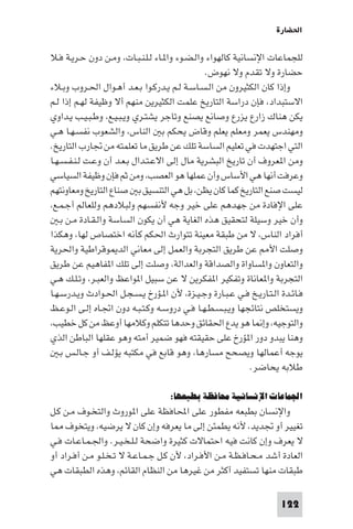 ‫اﳊﻀﺎرة‬

‫ﻟﻠﺠﻤﺎﻋﺎت اﻹﻧﺴﺎﻧﻴﺔ ﻛﺎﻟﻬﻮاء واﻟـﻀـﻮء وا ـﺎء ﻟـﻠـﻨـﺒـﺎت، وﻣـﻦ دون ﺣـﺮﻳـﺔ ﻓـﻼ‬
                                               ‫ﺣﻀﺎرة وﻻ ﺗﻘﺪم وﻻ ﻧﻬﻮض.‬
‫وإذا ﻛﺎن اﻟﻜﺜﻴﺮون ﻣﻦ اﻟـﺴـﺎﺳـﺔ ﻟـﻢ ﻳـﺪرﻛـﻮا ﺑـﻌـﺪ أﻫـﻮال اﳊـﺮوب وﺑـﻼء‬
‫اﻻﺳﺘﺒﺪاد، ﻓﺈن دراﺳﺔ اﻟﺘﺎرﻳﺦ ﻋﻠﻤﺖ اﻟﻜﺜﻴﺮﻳﻦ ﻣﻨﻬﻢ أﻻ وﻇﻴﻔﺔ ﻟﻬـﻢ إذا ﻟـﻢ‬
‫ﻳﻜﻦ ﻫﻨﺎك زارع ﻳﺰرع وﺻﺎﻧﻊ ﻳﺼﻨﻊ وﺗﺎﺟﺮ ﻳﺸﺘـﺮي وﻳـﺒـﻴـﻊ، وﻃـﺒـﻴـﺐ ﻳـﺪاوي‬
‫وﻣﻬﻨﺪس ﻳﻌﻤﺮ وﻣﻌﻠﻢ ﻳﻌﻠﻢ وﻗﺎض ﻳﺤﻜﻢ ﺑ اﻟﻨﺎس، واﻟﺸﻌﻮب ﻧﻔﺴـﻬـﺎ ﻫـﻲ‬
‫اﻟﺘﻲ اﺟﺘﻬﺪت ﻓﻲ ﺗﻌﻠﻴﻢ اﻟﺴﺎﺳﺔ ﺗﻠﻚ ﻋﻦ ﻃﺮﻳﻖ ﻣﺎ ﺗﻌﻠﻤﺘﻪ ﻣﻦ ﲡﺎرب اﻟﺘﺎرﻳﺦ.‬
‫وﻣﻦ ا ﻌﺮوف أن ﺗﺎرﻳﺦ اﻟﺒﺸﺮﻳﺔ ﻣﺎل إﻟﻰ اﻻﻋـﺘـﺪال ﺑـﻌـﺪ أن وﻋـﺖ ﻟـﻨـﻔـﺴـﻬـﺎ‬
‫وﻋﺮﻓﺖ أﻧﻬﺎ ﻫﻲ اﻷﺳﺎس وأن ﻋﻤﻠﻬﺎ ﻫﻮ اﻟﻌﺼﺐ، وﻣﻦ ﺛﻢ ﻓﺈن وﻇﻴﻔﺔ اﻟﺴﻴﺎﺳﻲ‬
‫ﻟﻴﺴﺖ ﺻﻨﻊ اﻟﺘﺎرﻳﺦ ﻛﻤﺎ ﻛﺎن ﻳﻈﻦ، ﺑﻞ ﻫﻲ اﻟﺘﻨﺴﻴﻖ ﺑ ﺻﻨﺎع اﻟﺘﺎرﻳﺦ وﻣﻌﺎوﻧﺘﻬﻢ‬
‫ﻋﻠﻰ اﻹﻓﺎدة ﻣﻦ ﺟﻬﺪﻫﻢ ﻋﻠﻰ ﺧﻴﺮ وﺟﻪ ﻷﻧﻔﺴﻬﻢ وﻟﺒﻼدﻫﻢ وﻟﻠﻌﺎﻟﻢ أﺟـﻤـﻊ،‬
   ‫وأن ﺧﻴﺮ وﺳﻴﻠﺔ ﻟﺘﺤﻘﻴﻖ ﻫﺬه اﻟﻐﺎﻳﺔ ﻫﻲ أن ﻳﻜﻮن اﻟﺴﺎﺳﺔ واﻟـﻘـﺎدة ﻣـﻦ ﺑـ‬
‫أﻓﺮاد اﻟﻨﺎس، ﻻ ﻣﻦ ﻃﺒﻘﺔ ﻣﻌﻴﻨﺔ ﺗﺘﻮارث اﳊﻜﻢ ﻛﺄﻧﻪ اﺧﺘﺼﺎص ﻟﻬﺎ، وﻫﻜﺬا‬
‫وﺻﻠﺖ اﻷ ﻋﻦ ﻃﺮﻳﻖ اﻟﺘﺠﺮﺑﺔ واﻟﻌﻤﻞ إﻟﻰ ﻣﻌﺎﻧﻲ اﻟﺪ ﻮﻗﺮاﻃﻴﺔ واﳊﺮﻳﺔ‬
‫واﻟﺘﻌﺎون وا ﺴﺎواة واﻟﺼﺪاﻗﺔ واﻟﻌﺪاﻟﺔ، وﺻﻠﺖ إﻟﻰ ﺗﻠﻚ ا ﻔﺎﻫﻴﻢ ﻋﻦ ﻃﺮﻳﻖ‬
‫اﻟﺘﺠﺮﺑﺔ وا ﻌﺎﻧﺎة وﺗﻔﻜﻴﺮ ا ﻔﻜﺮﻳﻦ ﻻ ﻋﻦ ﺳﺒﻴﻞ ا ﻮاﻋﻆ واﻟﻌﺒـﺮ، وﺗـﻠـﻚ ﻫـﻲ‬
‫ﻓـﺎﺋـﺪة اﻟـﺘـﺎرﻳـﺦ ﻓـﻲ ﻋـﺒـﺎرة وﺟـﻴـﺰة، ﻷن ا ـﺆرخ ﻳـﺴـﺠـﻞ اﳊـﻮادث وﻳـﺪرﺳـﻬـﺎ‬
‫وﻳﺴﺘﺨﻠﺺ ﻧﺘﺎﺋﺠﻬﺎ وﻳـﺒـﺴـﻄـﻬـﺎ ﻓـﻲ دروﺳـﻪ وﻛـﺘـﺒـﻪ دون اﲡـﺎه إﻟـﻰ اﻟـﻮﻋـﻆ‬
‫واﻟﺘﻮﺟﻴﻪ، وإ ﺎ ﻫﻮ ﻳﺪع اﳊﻘﺎﺋﻖ وﺣﺪﻫﺎ ﺗﺘﻜﻠﻢ وﻛﻼﻣﻬﺎ أوﻋﻆ ﻣﻦ ﻛﻞ ﺧﻄﻴﺐ،‬
‫وﻫﻨﺎ ﻳﺒﺪو دور ا ﺆرخ ﻋﻠﻰ ﺣﻘﻴﻘﺘﻪ ﻓﻬﻮ ﺿﻤﻴﺮ أﻣﺘﻪ وﻫﻮ ﻋﻘﻠﻬﺎ اﻟﺒﺎﻃﻦ اﻟﺬي‬
   ‫ﻳﻮﺟﻪ أﻋﻤﺎﻟﻬﺎ وﻳﺼﺤﺢ ﻣﺴﺎرﻫﺎ، وﻫﻮ ﻗﺎﺑﻊ ﻓﻲ ﻣﻜﺘﺒﻪ ﻳﺆﻟـﻒ أو ﺟـﺎﻟـﺲ ﺑـ‬
                                                             ‫ﻃﻼﺑﻪ ﻳﺤﺎﺿﺮ.‬

                                   ‫اﳉﻤﺎﻋﺎت اﻹﻧﺴﺎﻧﻴﺔ ﻣﺤﺎﻓﻈﺔ ﺑﻄﺒﻌﻬﺎ:‬
‫واﻹﻧﺴﺎن ﺑﻄﺒﻌﻪ ﻣﻔﻄﻮر ﻋﻠﻰ اﶈﺎﻓﻈﺔ ﻋﻠﻰ ا ﻮروث واﻟﺘﺨـﻮف ﻣـﻦ ﻛـﻞ‬
‫ﺗﻐﻴﻴﺮ أو ﲡﺪﻳﺪ، ﻷﻧﻪ ﻳﻄﻤﺌﻦ إﻟﻰ ﻣﺎ ﻳﻌﺮﻓﻪ وإن ﻛﺎن ﻻ ﻳﺮﺿﻴﻪ، وﻳﺘﺨﻮف ﺎ‬
‫ﻻ ﻳﻌﺮف وإن ﻛﺎﻧﺖ ﻓﻴﻪ اﺣﺘﻤﺎﻻت ﻛﺜﻴﺮة واﺿﺤﺔ ﻟـﻠـﺨـﻴـﺮ. واﳉـﻤـﺎﻋـﺎت ﻓـﻲ‬
‫اﻟﻌﺎدة أﺷﺪ ﻣـﺤـﺎﻓـﻈـﺔ ﻣـﻦ اﻷﻓـﺮاد، ﻷن ﻛـﻞ ﺟـﻤـﺎﻋـﺔ ﻻ ﺗـﺨـﻠـﻮ ﻣـﻦ أﻓـﺮاد أو‬
‫ﻃﺒﻘﺎت ﻣﻨﻬﺎ ﺗﺴﺘﻔﻴﺪ أﻛﺜﺮ ﻣﻦ ﻏﻴﺮﻫﺎ ﻣﻦ اﻟﻨﻈﺎم اﻟﻘﺎﺋﻢ، وﻫﺬه اﻟﻄﺒﻘﺎت ﻫﻲ‬

                                                                     ‫221‬
 