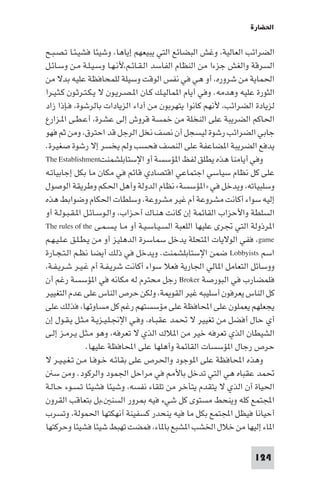 ‫اﳊﻀﺎرة‬

‫اﻟﻀﺮاﺋﺐ اﻟﻌﺎﻟﻴﺔ، وﻏﺶ اﻟﺒﻀﺎﺋﻊ اﻟﺘﻲ ﻳﺒﻴﻌﻬﻢ إﻳﺎﻫﺎ، وﺷﻴﺌﺎ ﻓﺸﻴـﺌـﺎ ﺗـﺼـﺒـﺢ‬
‫اﻟﺴﺮﻗﺔ واﻟﻐﺶ ﺟﺰءا ﻣﻦ اﻟﻨﻈﺎم اﻟﻔﺎﺳﺪ اﻟـﻘـﺎﺋـﻢ،ﻷﻧـﻬـﺎ وﺳـﻴـﻠـﺔ ﻣـﻦ وﺳـﺎﺋـﻞ‬
‫اﳊﻤﺎﻳﺔ ﻣﻦ ﺷﺮوره، أو ﻫﻲ ﻓﻲ ﻧﻔﺲ اﻟﻮﻗﺖ وﺳﻴﻠﺔ ﻟﻠﻤﺤﺎﻓﻈﺔ ﻋﻠﻴﻪ ﺑﺪﻻ ﻣﻦ‬
‫اﻟﺜﻮرة ﻋﻠﻴﻪ وﻫﺪﻣﻪ. وﻓﻲ أﻳﺎم ا ﻤﺎﻟﻴـﻚ ﻛـﺎن ا ـﺼـﺮﻳـﻮن ﻻ ﻳـﻜـﺘـﺮﺛـﻮن ﻛـﺜـﻴـﺮا‬
‫ﻟﺰﻳﺎدة اﻟﻀﺮاﺋﺐ، ﻷﻧﻬﻢ ﻛﺎﻧﻮا ﻳﺘﻬﺮﺑﻮن ﻣﻦ أداء اﻟﺰﻳﺎدات ﺑﺎﻟﺮﺷﻮة، ﻓـﺈذا زاد‬
‫اﳊﺎﻛﻢ اﻟﻀﺮﻳﺒﺔ ﻋﻠﻰ اﻟﻨﺨﻠﺔ ﻣﻦ ﺧﻤﺴﺔ ﻗﺮوش إﻟﻰ ﻋﺸﺮة، أﻋـﻄـﻰ ا ـﺰارع‬
‫ﺟﺎﺑﻲ اﻟﻀﺮاﺋﺐ رﺷﻮة ﻟﻴﺴﺠﻞ أن ﻧﺼﻒ ﻧﺨﻞ اﻟﺮﺟﻞ ﻗﺪ اﺣﺘﺮق، وﻣﻦ ﺛﻢ ﻓﻬﻮ‬
‫ﻳﺪﻓﻊ اﻟﻀﺮﻳﺒﺔ ا ﻀﺎﻋﻔﺔ ﻋﻠﻰ اﻟﻨﺼﻒ ﻓﺤﺴﺐ وﻟﻢ ﻳﺨﺴﺮ إﻻ رﺷﻮة ﺻﻐﻴﺮة.‬
‫وﻓﻲ أﻳﺎﻣﻨﺎ ﻫﺬه ﻳﻄﻠﻖ ﻟﻔﻆ ا ﺆﺳﺴﺔ أو اﻹﺳﺘﺎﺑﻠﺸﻤﻨﺖ‪The Establishment‬‬
‫ﻋﻠﻰ ﻛﻞ ﻧﻈﺎم ﺳﻴﺎﺳﻲ اﺟﺘﻤﺎﻋﻲ اﻗﺘﺼﺎدي ﻗﺎﺋﻢ ﻓﻲ ﻣﻜﺎن ﻣﺎ ﺑﻜﻞ إﺟﺎﺑﻴﺎﺗـﻪ‬
‫وﺳﻠﺒﻴﺎﺗﻪ، وﻳﺪﺧﻞ ﻓﻲ »ا ﺆﺳﺴﺔ« ﻧﻈﺎم اﻟﺪوﻟﺔ وأﻫﻞ اﳊﻜﻢ وﻃﺮﻳﻘﺔ اﻟﻮﺻﻮل‬
‫إﻟﻴﻪ ﺳﻮاء أﻛﺎﻧﺖ ﻣﺸﺮوﻋﺔ أم ﻏﻴﺮ ﻣﺸﺮوﻋﺔ، وﺳﻠﻄﺎت اﳊﻜﺎم وﺿﻮاﺑﻂ ﻫﺬه‬
‫اﻟﺴﻠﻄﺔ واﻷﺣﺰاب اﻟﻘﺎﺋﻤﺔ إن ﻛﺎﻧﺖ ﻫﻨـﺎك أﺣـﺰاب، واﻟـﻮﺳـﺎﺋـﻞ ا ـﻘـﺒـﻮﻟـﺔ أو‬
‫ا ﺮذوﻟﺔ اﻟﺘﻲ ﲡﺮى ﻋﻠﻴﻬﺎ اﻟﻠﻌﺒﺔ اﻟﺴـﻴـﺎﺳـﻴـﺔ أو ﻣـﺎ ﻳـﺴـﻤـﻰ ‪The rules of the‬‬
‫‪ ،game‬ﻓﻔﻲ اﻟﻮﻻﻳﺎت ا ﺘﺤﻠﺔ ﻳﺪﺧﻞ ﺳﻤﺎﺳﺮة اﻟﺪﻫﻠﻴﺰ أو ﻣﻦ ﻳـﻄـﻠـﻖ ﻋـﻠـﻴـﻬـﻢ‬
‫اﺳﻢ ‪ Lobbyists‬ﺿﻤﻦ اﻹﺳﺘﺎﺑﻠﺸﻤﻨﺖ. وﻳﺪﺧﻞ ﻓﻲ ذﻟﻚ أﻳﻀﺎ ﻧﻈـﻢ اﻟـﺘـﺠـﺎرة‬
‫ووﺳﺎﺋﻞ اﻟﺘﻌﺎﻣﻞ ا ﺎﻟﻲ اﳉﺎرﻳﺔ ﻓﻌﻼ ﺳﻮاء أﻛﺎﻧﺖ ﺷﺮﻳـﻔـﺔ أم ﻏـﻴـﺮ ﺷـﺮﻳـﻔـﺔ،‬
‫ﻓﻠﻤﻀﺎرب ﻓﻲ اﻟﺒﻮرﺻﺔ ‪ Broker‬رﺟﻞ ﻣﺤﺘﺮم ﻟﻪ ﻣﻜﺎﻧﻪ ﻓﻲ ا ﺆﺳﺴﺔ رﻏﻢ أن‬
‫ﻛﻞ اﻟﻨﺎس ﻳﻌﺮﻓﻮن أﺳﻠﻴﺒﻪ ﻏﻴﺮ اﻟﻘﻮ ﺔ، وﻟﻜﻦ ﺣﺮص اﻟﻨﺎس ﻋﻠﻰ ﻋﺪم اﻟﺘﻐﻴﻴﺮ‬
‫ﻳﺠﻌﻠﻬﻢ ﻳﻌﻤﻠﻮن ﻋﻠﻰ اﶈﺎﻓﻈﺔ ﻋﻠﻰ ﻣﺆﺳﺴﺘﻬﻢ رﻏﻢ ﻛﻞ ﻣﺴﺎوﺋﻬﺎ، ﻓﺬﻟﻚ ﻋﻠﻰ‬
‫أي ﺣﺎل أﻓﻀﻞ ﻣﻦ ﺗﻐﻴﻴﺮ ﻻ ﲢﻤﺪ ﻋﻘﺒـﺎه، وﻓـﻲ اﻹﳒـﻠـﻴـﺰﻳـﺔ ﻣـﺜـﻞ ﻳـﻘـﻮل إن‬
‫اﻟﺸﻴﻄﺎن اﻟﺬي ﺗﻌﺮﻓﻪ ﺧﻴﺮ ﻣﻦ ا ﻼك اﻟﺬي ﻻ ﺗﻌﺮﻓﻪ، وﻫﻮ ﻣـﺜـﻞ ﻳـﺮﻣـﺰ إﻟـﻰ‬
                ‫ﺣﺮص رﺟﺎل ا ﺆﺳﺴﺎت اﻟﻘﺎﺋﻤﺔ وأﻫﻠﻬﺎ ﻋﻠﻰ اﶈﺎﻓﻈﺔ ﻋﻠﻴﻬﺎ.‬
‫وﻫﺬه اﶈﺎﻓﻈﺔ ﻋﻠﻰ ا ﻮﺟﻮد واﳊﺮص ﻋﻠﻰ ﺑﻘﺎﺋـﻪ ﺧـﻮﻓـﺎ ﻣـﻦ ﺗـﻐـﻴـﻴـﺮ ﻻ‬
   ‫ﲢﻤﺪ ﻋﻘﺒﺎه ﻫﻲ اﻟﺘﻲ ﺗﺪﺧﻞ ﺑﺎﻷ ﻓﻲ ﻣﺮاﺣﻞ اﳉﻤﻮد واﻟﺮﻛﻮد. وﻣﻦ ﺳ‬
‫اﳊﻴﺎة أن اﻟﺬي ﻻ ﻳﺘﻘﺪم ﻳﺘﺄﺧﺮ ﻣﻦ ﺗﻠﻘﺎء ﻧﻔﺴﻪ، وﺷﻴﺌﺎ ﻓﺸﻴﺌﺎ ﺗـﺴـﻮء ﺣـﺎﻟـﺔ‬
‫اﺠﻤﻟﺘﻤﻊ ﻛﻠﻪ وﻳﻨﺤﻂ ﻣﺴﺘﻮى ﻛﻞ ﺷﻲء ﻓﻴﻪ ﺮور اﻟﺴﻨ ،ﺑﻞ ﺑﺘﻌﺎﻗﺐ اﻟﻘﺮون‬
‫أﺣﻴﺎﻧﺎ ﻓﻴﻈﻞ اﺠﻤﻟﺘﻤﻊ ﺑﻜﻞ ﻣﺎ ﻓﻴﻪ ﻳﻨﺤﺪر ﻛﺴﻔﻴﻨﺔ أﻧﻬﻜﺘﻬﺎ اﳊﻤﻮﻟﺔ، وﺗﺴﺮب‬
‫ا ﺎء إﻟﻴﻬﺎ ﻣﻦ ﺧﻼل اﳋﺸﺐ ا ﺸﺒﻊ ﺑﺎ ﺎء، ﻓﻤﻀﺖ ﺗﻬﺒﻂ ﺷﻴﺌﺎ ﻓﺸﻴﺌﺎ وﺣﺮﻛﺘﻬﺎ‬

                                                                    ‫421‬
 