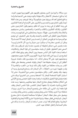 ‫اﻟﺘﺎرﻳﺦ و اﳊﻀﺎرة‬

‫دون ﻣﺒﺎﻻة، واﻟﺒﻮاﺳﻞ اﻟﺬﻳﻦ ﻳﺤﻤﻠﻮن ﻗﻠﻮﺑﻬﻢ ﻋﻠﻰ أﻛﻔﻬﻢ وﻳـﻮاﺟـﻬـﻮن ا ـﻮت،‬
‫إﻣﺎ ﺑﺪاﻓﻊ اﺳﺘﺼﻐﺎر اﻷﺧﻄﺎر واﻻﺳﺘﻬﺎﻧﺔ ﺑﺎ ﻮت-وﻫﺬه ﻫﻲ اﻟﺸـﺠـﺎﻋـﺔ-وإﻣـﺎ‬
‫ﺑﺪاﻓﻊ ﲢﻘﻴﻖ أﻫﺪاف ﻳﺮوﻧﻬﺎ ﺑﻌ ﺧﻴﺎﻟﻬﻢ وﻻ ﻳﺮاﻫﺎ ﻏﻴﺮﻫﻢ. وﻣﻦ ﻫﺬه اﻟﻘﻠﺔ‬
‫أﻳﻀﺎ ﻳﻜﻮن اﺨﻤﻟﺘﺮﻋﻮن واﺠﻤﻟﺪدون واﻟﺜﺎﺋﺮون ﻋﻠﻰ اﻷوﺿﺎع اﻟﺮاﻫﻨﺔ اﻟﻘﺎﺋﻤﻮن‬
‫ﻓﻲ وﺟﻪ اﻟﻈﻠﻢ أو ﻓﻲ وﺟﻪ ﻣﺎ ﻳﺮون أﻧﻪ ﻇﻠﻢ، وﻣﻨﻬﻢ ﻳﻜﻮن اﳋﺎرﺟـﻮن ﻋـﻠـﻰ‬
‫اﻟﻘﺎﻧﻮن، وﻛﺬﻟﻚ ا ﻔﻜﺮون واﻟﻜﺘﺎب واﻟﺸﻌﺮاء وا ﺼﻠﺤـﻮن ﺑـﺸـﺘـﻰ ﺻـﻨـﻮﻓـﻬـﻢ‬
‫واﻟﻔﻼﺳﻔﺔ واﻟﻘﺼﺎﺻﻮن. ﻓﻬﺆﻻء ﺟﻤﻴﻌﺎ ﻳـﺤـﺘـﻔـﻈـﻮن ﻓـﻲ ﻛـﻴـﺎﻧـﻬـﻢ-ﺑـﺪرﺟـﺎت‬
‫ﻣﺘﻔﺎوﺗﺔ- ﻴﻞ اﻟﻄﻔﻞ إﻟﻰ اﻟﻜﺸﻒ واﻟﺒﺤﺚ وﻗﺪرﺗﻪ ﻋﻠﻰ اﻟـﺘـﺨـﻴـﻞ، أي ﺗـﻮﻫـﻢ‬
‫ﻋﻮاﻟﻢ وﺣﻮادث ﻟﻢ ﺗﻘﻊ-ﻣﻦ ا ﻤﻜﻦ أن ﲢﺪث وﻣﻦ ا ﻤﻜﻦ أﻳﻀﺎ أﻻ ﲢﺪث-وﻻ‬
‫ﻜﻦ أن ﻧﺘﺼﻮر ﻣﺨﺘﺮﻋﺎ أو ﻣﺒﺘـﻜـﺮا دون ﺧـﻴـﺎل واﺳـﻊ، ﻷن اﻻﺧـﺘـﺮاع ﻳـﺒـﺪأ‬
‫ﻋﻨﺪه ﺑﺘﺼﻮر ﺷﻲء ﻜﻦ ﲢﻘﻴﻘﻪ أو ﺑﺘﺼﻮره ﻋﻨﺪﻣﺎ ﻳﺘﻢ، ﺛﻢ ﻳﻜﻮن ﺑﻌﺪ ذﻟﻚ‬
‫اﻟﺴﻌﻲ ﻧﺤﻮ اﻟﺘﺤﻘﻴﻖ. ﻓﻘﺒﻞ أن ﻳﺘﻨﺒﻪ ﺳﺘﻴﻔﻨﺴﻮن إﻟﻰ ﻗﻮة اﻟﺒﺨﺎر وإﻣﻜﺎﻧﻴﺎت‬
‫اﺳﺘﺨﺪام ﻫﺬه اﻟﻘﻮة، ﻛﺎن اﻟﻨﺎس ﺟﻤﻴﻌﺎ ﻳﺮون اﻟﺒﺨﺎر وﻫﻮ ﻳﺮﻓﻊ ﻏﻄﺎء اﻟﻘﺪر‬
‫ﻟﻴﺨﺮج دون أن ﻳﺮوا ﻓﻲ ذﻟﻚ ﺷﻴﺌﺎ ﻏﺮﻳﺒﺎ، ﻷﻧﻬﻢ ﻳﺮون اﻷﺷﻴﺎء ﺑﻌﻴﻮن ﻣﺠﺘﻤﻌﻬﻢ،‬
‫وﻣﺠﺘﻤﻌﻬﻢ ﺗﻌﻮد ﻋﻠﻰ أﻻ ﻳﺪﻫﺶ ﻟﺬﻟﻚ. أﻣﺎ ﺳﺘﻴﻔﻨﺴﻮن ﻓﻘﺪ دﻓﻌـﺘـﻪ ﻏـﺮﻳـﺰة‬
‫اﻟﻄﻔﻞ إﻟﻰ أن ﻳﻌﺮف ﺣﻘﻴﻘﺔ ﻫﺬا اﻟﺒﺨﺎر وﻗﻮﺗﻪ، ﻓﻤﻀﻰ ﻳﻀﻐﻂ ﻋﻠﻰ ﻏﻄﺎء‬
‫اﻟﻘﺪر ﺑﺪرﺟﺎت ﻣﺨﺘﻠﻔﺔ ﻣﻦ اﻟﻘﻮة، وﻛﺎن ذﻟﻚ ﻧﻮﻋﺎ ﻣﻦ »اﻟﻠﻌﺐ« وا ﻐﺎﻣـﺮة ﻻ‬
‫ﻳﻘﺪم ﻋﻠﻴﻬﻤﺎ ﻏﻴﺮه ﻣﻦ »اﻟﻌﻘﻼء«، ﻷن اﻟﺒـﺨـﺎر ﻗـﺪ ﻳـﻨـﺪﻓـﻊ ﻓـﻴـﺤـﺮق ﻳـﺪﻳـﻪ أو‬
‫وﺟﻬﻪ، وﻗﺪ ﻳﻨﻔﺠﺮ اﻟﻘﺪر، وﻟﻜﻦ ﺳﺘﻴﻔﻨﺴﻮن ﻣـﻀـﻰ ﻣـﻊ اﻟـﺘـﺠـﺮﺑـﺔ، ﺣـﺘـﻰ إذا‬
‫اﺳﺘﺒﺎن اﻟﻘﻮة اﻟﻀﺨﻤﺔ ﻟﻠﺒﺨﺎر إذا أﻧﻀﻐﻂ وﺣﺒﺲ ﻋﻦ اﳋﺮوج أﺑـﺮﻗـﺖ ﻓـﻲ‬
‫ذﻫﻨﻪ-ﺑﻔﻀﻞ ﻗﻮة اﻟﺘﺨﻴﻞ-إﻣﻜﺎﻧﻴﺎت اﺳﺘﺨﺪام ﻫﺬه اﻟﻘﻮة، ﻓﻤﻀﻰ ﻳﺼﻨﻊ اﻷواﻧﻲ‬
‫ﻓﻲ أﺷﻜﺎل ﻣﺨﺘﻠﻔﺔ وﻳﺠﻌﻞ ﻣﺨﺎرج اﻟﺒﺨﺎر ﻣﻨﻬﺎ ﻘﺎﻳﻴﺲ وﺿﻌﻬﺎ، وﺳﺪ ﻫﺬه‬
‫اﺨﻤﻟﺎرج ﺑﺄﺷﻴﺎء ﺗﺘﺤﺮك إذا دﻓﻌﻬﺎ اﻟﺒﺨﺎر ا ﺘﻨﻔﺲ، ﻓﺈذا ﺗﻨﻔﺲ اﻟﺒﺨﺎر وﻓﻘﺪ‬
‫ﻗﻮة دﻓﻌﻪ ارﺗﺪ اﻟﺸﻲء إﻟﻰ ﻣﻜﺎﻧﻪ ﺣﺘﻰ ﻳﺘـﺠـﻤـﻊ اﻟـﺒـﺨـﺎر ﻣـﺮة أﺧـﺮى، وﻳـﺰداد‬
‫ﺿﻐﻄﻪ ﻣﺮة أﺧﺮى، وﻫﻜﺬا ﻣﻀﻰ ﻳﻌﻤﻞ وﻳﺠﺮب وﻳﻘﻴﺲ، وﻣﻀﻰ ﻳﻔﻜﺮ وﻳﺤﺴﺐ‬
‫وﻳﻀﻴﻖ ﺣﺘﻰ ﺟﻌﻞ ﻏﻄﺎء اﻟﺒﺨﺎر أﺳﻄﻮاﻧـﺔ ﻣـﺤـﻜـﻤـﺔ ﺗـﺘـﺤـﺮك داﺧـﻞ ﻣـﺨـﺮج‬
‫اﻟﺒﺨﺎر، ﺛﻢ ﺛﺒﺘﻪ ﻓﻲ ﻗﻄﺮ ﻋﺠﻠﺔ، وﺷﻴﺌﺎ ﻓﺸﻴﺌﺎ اﺧﺘﺮع اﻵﻟﺔ اﻟﺒﺨﺎرﻳﺔ واﻟﻘﺎﻃﺮة‬
‫اﻟﺒﺨﺎرﻳﺔ، وﻓﺘﺢ ﻟﻠﻌﺎﻟﻢ ﻛﻠﻪ أﺑﻮاب ﻋﺼﺮ اﺳﺘﺨﺪام اﻟﺒﺨﺎر، وأﺣﺪث ﺑﺬﻟﻚ ﻓﻲ‬
                                    ‫ﻋﺎﻟﻢ اﻟﺼﻨﺎﻋﺔ واﻟﻨﻘﻞ اﻧﻘﻼﺑﺎ ﺑﻌﻴﺪ ا ﺪى.‬

 ‫721‬
 