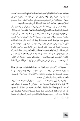 ‫اﳊﻀﺎرة‬

‫ﻴﺰﻫﻢ ﻫﻮ ﺟﺎﻧﺐ اﻟﻄﻔﻮﻟﺔ واﻟﺼﺒﻮة ﻫﺬا، ﺟﺎﻧﺐ اﻟﺘﻄﻠﻊ واﻟﺒﺤﺚ ﻋﻦ اﳉﺪﻳﺪ‬
   ‫وﻋﺪم اﻟﺮﺿﺎ ﻋﻦ ا ﻮﺟﻮد، وﻫﻢ ﻳﻜﻮﻧﻮن ﻣﻦ أﻫﻞ اﳉﻤﺎﻋﺔ أو ﻣﻦ اﻟـﻄـﺎرﺋـ‬
‫ﻋﻠﻴﻬﺎ، وﻗﺪ ﻳﻔﺸﻠﻮن ﻓﻲ أوﻃﺎﻧﻬﻢ وﻳﻨﺠﺤﻮن ﻓﻲ أوﻃﺎن أﺧﺮى، وﻗﺪ ﻻ ﻳﻔﻠﺤﻮن‬
           ‫أﺻﻼ وﻳﺪﻓﻌﻮن ﺣﻴﺎﺗﻬﻢ ﺛﻤﻨﺎ ﻟﻬﺬه اﻟﻄﻔﻮﻟﺔ اﻟﺘﻲ ﺑﻘﻴﺖ ﻓﻲ ﻛﻴﺎﻧﻬﻢ.‬
‫وﻟﻜﻨﻨﺎ ﻳﻨﺒﻐﻲ أن ﻧﻘﺮر ﻛﺬﻟﻚ أﻧﻪ ﻟﻴﺲ ﻣﻦ اﻟﻀﺮوري أن ﻳﻘﻊ اﻟﺘـﻐـﻴـﻴـﺮ أو‬
‫اﻟﻨﻬﻮض أو اﻟﺜﻮرة ﻋﻠﻰ اﻷوﺿﺎع اﻟﻘﺎﺋﻤﺔ ﻧﺘﻴﺠﺔ ﻟﻌﻤﻞ ﻫﺆﻻء، ﺑﻞ ﻗﺪ ﻳﺒﺪأ إﺛﺮ‬
‫ﻫﺰة ﻗﻮﻣﻴﺔ ﻛﺒﺮى ﻣﻦ ﻣﺜﻞ ﻧﺼﺮ ﻋﻈﻴﻢ ﻣﻔـﺎﺟـﺊ أو ﻫـﺰ ـﺔ ﻛـﺎﺳـﺮة أو ﺣـﺮب‬
‫ﻣﻀﻨﻴﺔ ﻣﻊ ﻋﺪو ﻣﻼزم ﻛﺎﻟﻐـﺮ ، أو وﺻـﻮل اﻷﺣـﻮال إﻟـﻰ درﺟـﺔ ﻣـﻦ اﻟـﺴـﻮء‬
‫ﺗﺼﺒﺢ ﻣﻌﻬﺎ ﻣﻮاﺻﻠﺔ اﻟﺴﻴﺮ ﻣﺴﺘﺤـﻴـﻠـﺔ، وﻣـﺎ إﻟـﻰ ذﻟـﻚ. وﻓـﻲ ﻫـﺬه اﳊـﺎﻻت‬
‫ﺗﻜﻮن اﻟﺜﻮرات، وﻫﻲ ﺗﺒﺪو ﻓﻲ أول أﻣﺮﻫﺎ ﺟﻨﻮﻧﺎ ﺟﻤﺎﻋﻴﺎ، وﺑﻬﺬا اﻟﻮﺻﻒ ﺗﻜﻠﻢ‬
‫ﺑﻴﺮك ﻋﻦ اﻟﺜﻮرة اﻟﻔﺮﻧﺴﻴﺔ، ﻓﻘﺪ ﻛﺎن ﻳﻘﻮل ﻓﻲ ﻛﺘﺎﺑﺎﺗﻪ-وﻫﻮ ﻣﻌﺎﺻـﺮ ﻟـﻠـﺜـﻮرة‬
‫اﻟﻔﺮﻧﺴﻴﺔ-إن ﻓﺮﻧﺴﺎ وﻗﻌﺖ ﻓﺮﻳﺴﺔ ﺣﻔﻨﺔ ﻣﻦ اﺠﻤﻟﺎﻧ . وﻧﺤﻦ ﻧﻘﻮل إن ﻫﺆﻻء‬
‫اﺠﻤﻟﺎﻧ ﻛﺎﻧﻮا رﺟﺎﻻ وﻧﺴﺎء أﻃﻔﺎﻻ، وا ﻘﺼﻮد ﺑﺎﻟﺘﻌﺒﻴﺮ ﻫﻨﺎ ﻫﻮ اﻟﺘﻐﻴﺮ اﳊﺎﺳﻢ‬
‫اﻟﺸﺎﻣﻞ اﻟﺬي ﻳﺒﺪأ ﻓﻲ ﺣﻴﺎة اﻷﻣﺔ أو ﺟﺎﻧﺐ ﻣﻨﻬﺎ ﻋﺼﺮا ﺟﺪﻳﺪا، أﻣﺎ اﻟﺘﻐﻴﺮ‬
‫اﻟﺒﺴﻴﻂ ﻓﻤﺴﺘﻤﺮ، وﻫﻮ ﺟﺰء ﻣﻦ ﻃﺒﻴﻌﺔ اﻟﻮﺟﻮد وﻧﺘﻴﺠﺔ ﳊﺮﻛﺔ اﻟﻜﻮن ﻛﻠﻪ ﻛﻤﺎ‬
                                                                   ‫ﻗﻠﻨﺎ.‬
‫وﻣﻬﻤﺎ ﻛﺎن اﻷﻣﺮ ﻓﺈن ﺑﻘﺎء اﳊﺎل ﻣﻦ اﶈﺎل ﻛﻤﺎ ﻳﻘﻮﻟﻮن، ﺣﺘﻰ ﻓﻲ ﺣﺎﻟﺔ‬
‫وﺻﻮل اﳉﻤﺎﻋﺔ إﻟﻰ درﺟﺔ ﻻ ﺗﺴﺘﻄـﻴـﻊ ﻣـﻌـﻬـﺎ اﳊـﺮﻛـﺔ، وﺗـﺼـﺒـﺢ ﺿـﻤـﻦ ﻣـﺎ‬
‫ﺳﻤﻴﻨﺎه ﺑﺎﳊﻀـﺎرات ا ـﻮﻗـﻮﻓـﺔ ‪ ،Arrested Civilizations‬ﻓﺈن أﺣﻮال اﳉﻤـﺎﻋـﺔ‬
                                ‫ﺗﺄﺧﺬ ﻓﻲ اﻟﺘﺤﺮك إﻟﻰ اﻟﻮراء، أي ﺗﺘﺪﻫﻮر.‬
‫وا ﺮاد ﺑﺎﻟﺘﻐﻴﻴﺮ واﳊﺮﻛﺔ ﻫﻨﺎ اﻟﺘﻐﻴﻴﺮ اﳊﻀﺎري أو اﳊﺮﻛﺔ اﳊﻀـﺎرﻳـﺔ،‬
‫ﻷن ﻛﻞ ﲢﺮك ﺗﺎرﻳﺨﻲ ﻻ ﻳﺼﺤﺒﻪ ﲢﻮل ﺣﻀﺎري ﻻ ﻳﺤﺴﺐ ﻟﻪ ﺣﺴـﺎب ﻓـﻲ‬
   ‫أﺣﺪاث اﻟﺘﺎرﻳﺦ، وﻣﺜﺎل ذﻟﻚ اﻧﺘﻘﺎل اﳊﻜﻢ ﻓﻲ ﻣﺼﺮ ﻣﻦ ا ﻤﺎﻟﻴﻚ اﻟﺒﺤﺮﻳ‬
‫إﻟﻰ اﻟﺒﺮﺟﻴ . ﻓﻘﺪ ﻛﺎن اﻟﺘﻐﻴﻴﺮ ﻫﻨﺎ اﻧﺘﻘﺎﻻ ﻟﻠﺴﻠﻄﺎن ﻣﻦ ﻓﺌﺔ ا ﻤﺎﻟﻴـﻚ إﻟـﻰ‬
‫ﻓﺌﺔ أﻗﻞ ﻣﻨﻬﺎ ﻗﺪرة وﻛﻔﺎﻳﺎت، و ﻜﻨﻨﺎ ﻟﻬﺬا اﻋﺘﺒﺎر اﻟﻌﺼﺮ ا ﻤﻠﻮﻛﻲ ﻛﻠﻪ ﻋﺼﺮا‬
                                                      ‫واﺣﺪا ﻟﻬﺬا اﻟﺴﺒﺐ.‬




                                                                 ‫031‬
 