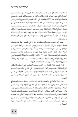 ‫ﺣﺮﻛﺔ اﻟﺘﺎرﻳﺦ و اﳊﻀﺎرة‬

‫أرﺑﻌﺔ آﺑﺎء: وذﻟﻚ أن ﺑﺎﻧﻲ اﺠﻤﻟﺪ ﻋﺎﻟﻢ ﺎ ﻋﺎﻧـﺎه ﻓـﻲ ﺑـﻨـﺎﺋـﻪ وﻣـﺤـﺎﻓـﻆ ﻋـﻠـﻰ‬
‫اﳋﻼل اﻟﺘﻲ ﻫﻲ أﺳﺒﺎب ﻛﻮﻧﻪ وﺑﻘﺎﺋﻪ، واﺑﻨﻪ ﻣﻦ ﺑﻌﺪه ﻣﺒﺎﺷﺮ ﻷﺑﻴﻪ، ﻗﺪ ﺳﻤﻊ‬
‫ﻣﻨﻪ ذﻟﻚ وأﺧﺬه ﻋﻨﻪ إﻻ أﻧﻪ ﻣﻘﺼﺮ ﻓﻲ ذﻟﻚ ﺗﻘﺼﻴﺮ اﻟـﺴـﺎﻣـﻊ ﺑـﺎﻟـﺸـﻲء ﻋـﻦ‬
‫ا ﻌﺎﻧﻲ ﻟﻪ، ﺛﻢ إذا ﺟﺎء اﻟﺜﺎﻟﺚ ﻛﺎن ﺣﻈﻪ اﻻﻗﺘﻔﺎء واﻟﺘﻘﻠﻴﺪ ﺧﺎﺻﺔ، ﻓﻘﺼﺮ ﻋﻦ‬
‫اﻟﺜﺎﻧﻲ ﺗﻘﺼﻴﺮ ا ﻘﻠﺪ ﻋﻦ اﺠﻤﻟﺘﻬﺪ، ﺛﻢ إذا ﺟﺎء اﻟﺮاﺑـﻊ ﻗـﺼـﺮ ﻋـﻦ ﻃـﺮﻳـﻘـﺘـﻬـﻢ‬
‫ﺟﻤﻠﺔ وأﺿﺎع اﳋﻼل اﳊﺎﻓﻈﺔ ﻟﺒﻨﺎء ﻣﺠـﺪﻫـﻢ واﺣـﺘـﻘـﺮﻫـﺎ، وﺗـﻮﻫـﻢ أن ذﻟـﻚ‬
‫اﻟﺒﻨﻴﺎن ﻟﻢ ﻳﻜﻦ ﻌﺎﻧﺎة وﻻ ﺗﻜﻠﻒ، وإ ﺎ ﻫﻮ أﻣﺮ وﺟﺐ ﻟﻬﻢ ﻣﻨﺬ أول اﻟﻨـﺸـﺄة‬
‫ﺠﺮد اﻧﺘﺴﺎﺑﻬﻢ«)٢( وﻫﻨﺎ ﺗﻜﻮن ﻧﻬﺎﻳﺔ اﺠﻤﻟﺪ أو اﻟﺸﺮف، أي ﻧﻬﺎﻳﺔ ﻗﻮة اﻟﺪوﻟﺔ‬
                                                                 ‫وﺣﻀﺎرﺗﻬﺎ.‬
‫وﻳﺴﻴﺮ إﺑﻦ ﺧﻠﺪون ﺑﻌﺪ ذﻟﻚ ﺧﻄﻮات أﺧﺮى ﻓﻲ ﺗﻔﺼﻴﻞ ﻧﻈﺮﻳﺘﻪ، ﻓﻴﻌﻘﺪ‬
‫ﻓﺼﻼ ﻋﻨﻮاﻧﻪ »ﻓﻲ أن ا ﻠﻚ إذا ذﻫﺐ ﻋﻦ ﺑﻌﺾ اﻟﺸﻌﻮب ﻣﻦ أﻣﺔ ﻓﻼﺑﺪ ﻣﻦ‬
    ‫ﻋﻮده إﻟﻰ ﺷﻌﺐ آﺧﺮ ﻣﺎ داﻣﺖ ﻟﻬﻢ اﻟﻌﺼﺒﻴﺔ«)٣(. ﻳﺼﻒ ﻓﻴﻪ ﻛﻴﻒ ﺗﺘﻨﺎﻓﺲ أ‬
‫اﻟﺒﺪاوة ﻋﻠﻰ ا ﻠﻚ واﻟﻐﻠﺐ ﻓﻴﻔﻮز ﺑﻬﻤﺎ ﻣﻨﻬﻢ ﻓﺮﻳـﻖ ﻳـﺴـﺘـﺒـﺪ ﺑـﺎﻷﻣـﺮ، وﻳـﻨـﻔـﺮد‬
‫ﺑﺎﳊﻀﺎرة واﻟﻨﻌـﻴـﻢ، »ﻓـﺈذا ﺗـﻌـ )٤( أوﻟﺌﻚ اﻟﻘﺎﺋﻤﻮن ﺑﺎﻟﺪوﻟـﺔ اﻧـﻐـﻤـﺴـﻮا ﻓـﻲ‬
‫اﻟﻨﻌﻴﻢ وﻏﺮﻗﻮا ﻓﻲ ﺑﺤﺮ اﻟﺘـﺮف واﳋـﺼـﺐ، واﺳـﺘـﻌـﺒـﺪوا إﺧـﻮاﻧـﻬـﻢ ﻓـﻲ ذﻟـﻚ‬
                             ‫اﳉﻴﻞ وأﻧﻔﻘﻮﻫﻢ )٥( ﻓﻲ وﺟﻮد اﻟﺪوﻟﺔ وﻣﺬاﻫﺒﻬﺎ«.‬
‫ﻓﺈذا ﺿﻌﻒ ﻫﺬا اﻟﻘﺒﻴﻞ ﻣﻦ اﻟﻨﺎس ﺑﺴﺒﺐ اﻧﻐﻤﺎﺳﻪ ﻓﻲ اﳊﻀﺎرة ﺗـﻄـﻠـﻊ‬
‫إﻟﻰ اﻟﺴﻠﻄﺎن ﻏﻴﺮﻫﻢ ﻣﻦ أﻫﻞ اﻟﺒﺪاوة، وﺟﺪوا ﻓﻲ اﻧﺘﺰاع ا ﻠﻚ ﻣـﻦ أﻳـﺪﻳـﻬـﻢ‬
‫ﻓﺘﺴﻤﻮ آﻣﺎﻟﻬﻢ إﻟﻰ ا ﻠﻚ اﻟﺬي ﻛﺎﻧﻮا ﻨﻮﻋ ﻣﻨﻪ ﺑﺎﻟﻘﻮة اﻟﻐﺎﻟﺒﺔ ﻣﻦ ﺟﻨـﺲ‬
‫ﻋﺼﺒﻴﺘﻬﻢ، وﺗﺮﺗﻔﻊ ا ﻨﺎزﻋﺔ ﺎ ﻋﺮف ﻣﻦ ﻏﻠﺒﻬﻢ، ﻓﻴﺴﺘﻮﻟﻮن ﻋﻠﻰ اﻷﻣﺮ وﻳﺼﻴﺮ‬
                                                                       ‫إﻟﻴﻬﻢ.‬
‫وﻋﻠﻰ ﻫﺬا ﻓﺎﻟﺘﺎرﻳﺦ واﳊﻀﺎرة ﻋﻨﺪ إﺑـﻦ ﺧـﻠـﺪون دورة ﻣـﺘـﺼـﻠـﺔ وﺻـﺮاع‬
‫داﺋﻢ ﻋﻠﻰ ا ﻠﻚ واﻟﺮﻳﺎﺳﺔ، أو ﻣﺎ ﻳﺴﻤﻴﻪ إﺑﻦ ﺧﻠﺪون ﺑﺎﺠﻤﻟﺪ واﻟﺸﺮف، ﻓﺄﻫﻞ‬
‫اﻟﺒﺪاوة ﻳﺘﻄﻠﻌﻮن أﺑﺪا إﻟﻰ اﻟﺘﻐﻠﺐ ﻋﻠﻰ ﺑﻼد اﳊﻀﺮ ﻟﻼﺳﺘﻤﺘﺎع ﺑـﺨـﻴـﺮاﺗـﻬـﺎ،‬
‫ﻓﺈذا وﺻﻠﻮا إﻟﻰ ا ﻠﻚ اﺳﺘﻨﺎﻣﻮا إﻟﻰ اﻟﺘﺮف وأﺧﺬت أﺟﻴﺎﻟﻬﻢ ﺗﻀـﻒ ﻧـﺘـﻴـﺠـﺔ‬
‫ﻻﻧﻐﻤﺎﺳﻬﻢ ﻓﻲ اﳊﻀﺎرة وﻓﺴﺎد ﻃﺒﺎﺋﻌﻬﻢ ﺗﺒﻌﺎ ﻟﺬﻟﻚ، وﻫﻨﺎ ﺗﺘﻄﻠﻊ أﻣﺔ ﺟﺪﻳﺪة‬
‫ﻣﻦ أﻫﻞ اﻟﺒﺪاوة إﻟﻰ اﳊﻠﻮل ﻣﺤﻠﻬﻢ ﻓﻲ ا ﻠﻚ واﻟﻐﻨـﻰ واﻟـﻨـﻌـﻴـﻢ، وﻻ ﻳـﺰاﻟـﻮن‬
‫ﻳﻌﻤﻠﻮن ﺣﺘﻰ ﻳﻐﻠﺒﻮﻫﻢ وﻳﺤﻠﻮا ﻣﺤﻠﻬـﻢ، وﻫـﻜـﺬا ﺗـﺴـﺘـﻤـﺮ دورة اﻟـﺘـﺎرﻳـﺦ ودورة‬
                                                                    ‫اﻟﻌﻤﺮان.‬

 ‫531‬
 