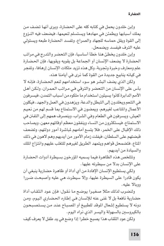 ‫اﳊﻀﺎرة‬

‫وإﺑﻦ ﺧﻠﺪون ﻳﺤﻤﻞ ﻓﻲ ﻛﺘﺎﺑﻪ ﻛﻠﻪ ﻋﻠﻰ اﳊﻀﺎرة، وﻳﺮى أﻧﻬـﺎ ﺗـﻀـﻒ ﻣـﻦ‬
‫ﻠﻚ أﺳﺒﺎﺑﻬﺎ وﻳﻄﻤﺌﻦ ﻓﻲ ﻣﻬﺎدﻫﺎ وﻳﺴﺘﺴﻠﻢ ﻟﻨﻌﻴﻤﻬﺎ، ﻓﻴﻀﻌﻒ ﻓﻴﻪ اﻟﻨـﺰوع‬
‫إﻟﻰ اﻟﻘﻮة وﻳﻘﻞ ﺣﻤﺎﺳﻪ ﻟﻠﺠﻬﺎد واﻟﺼﺮاع، وﺗﻔﺴﺪ اﳊﻀﺎرة ﻃﺒﻌﻪ وﻳﺴﺘﻮﻟﻲ‬
                                              ‫ﻋﻠﻴﻪ اﻟﺘﺮف ﻓﻴﻔﺴﺪ وﻳﻀﻤﺤﻞ.‬
‫وإﺑﻦ ﺧﻠﺪون ﻳﺨﻄﺊ ﻫﻨﺎ ﺧﻄﺄ أﺳﺎﺳﻴﺎ، ﻓﺈن اﻟﺘﺤﻀﺮ واﻟﺘﺪرج ﻓﻲ ﻣﺮاﺗﺐ‬
‫اﳊﻀﺎرة ﻻ ﻳﻀﻌﻒ اﻹﻧﺴﺎن أو اﳉﻤﺎﻋﺔ ﺑﻞ ﻳﻘﻮﻳﻪ وﻳﻘﻮﻳﻬﺎ، ﻓﺈن اﳊـﻀـﺎرة‬
‫ﻋﻠﻢ وﻣﻌﺎرف وﺧﺒﺮة وﲡﺮﺑﺔ، وﻛﻞ ﻫﺬه ﺗﺰﻳﺪ ﻣﻠﻜﺎت اﻹﻧﺴﺎن إرﻫﺎﻓﺎ، وﺗﻔﺠﺮ‬
                  ‫ﻓﻲ ﻛﻴﺎﻧﻪ ﻳﻨﺎﺑﻴﻊ ﺟﺪﻳﺪة ﻣﻦ اﻟﻘﻮة ﻛﻤﺎ ﻧﺮى ﻓﻲ أﻳﺎﻣﻨﺎ ﻫﺬه.‬
‫وﻟﻜﻦ اﻟﺬي ﻳﻀﻒ اﻟﺒﺸﺮ ﻫﻮ ﺳﻮء اﺳﺘﺨﺪاﻣﻬﻢ ﻟﻨﻌﻢ اﳊـﻀـﺎرة، ﻓـﺈﻧـﻪ ﻻ‬
‫ﺑﺄس ﻋﻠﻰ اﻹﻧﺴﺎن ﻣﻦ اﻟﺘﺤﻀﺮ واﻟﺘﺮﻗﻲ ﻓـﻲ ﻣـﺮاﺗـﺐ اﻟـﻌـﻤـﺮان، وﻟـﻜـﻦ أﻫـﻞ‬
‫اﻷ اﻟﺪاﺑﺮة ﻛﺎﻧﻮا ﻳﺴﻴﺌﻮن اﺳﺘﺨﺪام ﻣﺎ ﻣﻠﻜﻮه ﻣﻦ أﺳﺒﺎب اﻟﺘﻤﺪن، ﻓﻴﺴﺮﻓﻮن‬
‫ﻓﻲ اﻟﺘﻨﻌﻢ وﻳﺨﻠﺪون إﻟﻰ اﻟﺘﺒﻄﻞ واﻟﺪﻋﺔ، وﻳﺰﻫﺪون ﻓﻲ اﻟﻌﻤﻞ واﳉﻬﺪ، ﻓﻴﻜﻠﻮن‬
‫اﻷﻋﻤﺎل وا ﺘﺎﻋﺐ ﻟﻐﻴﺮﻫﻢ، و ﻀﻮن ﻓﻲ اﻻﺳﺘﻤﺘﺎع ﺎ ﻗﺴﻢ ﻟﻬﻢ ﻣﻦ ﻧـﻌـﻴـﻢ‬
‫اﻟﻌﻴﺶ، وﻳﺴﺮﻓﻮن ﻓﻲ اﻟﻄﻌﺎم وﻓﻲ اﻟﺸﺮاب، وﻳﻨﺼﺮف ﻫﻤﻬﻢ إﻟﻰ اﻟﺘﻔ ﻓﻲ‬
‫اﻻﺳﺘﻤﺘﺎع، ﻓﻴﺴﺘﻜﺜﺮون ﻣﻦ اﻟﻨﺴﺎء وﻳﻨﻔﻘﻮن ﻣﻌﻈﻢ أوﻗﺎﺗﻬﻢ ﻣﻌﻬﻦ، وﻳﺼﺎﺣﺐ‬
‫ذﻟﻚ اﻹﻗﺒﺎل ﻋﻠﻰ اﳋﻤﺮ، ﻓﻼ ﻳﺘﺴﻊ أﻣﺎﻣﻬﻢ ﺒﺎﺷﺮة أﻣﻮر دوﻟﺘﻬﻢ، وﺗﻀﻌـﻒ‬
‫ﻗﺒﻀﺘﻬﻢ ﻋﻠﻰ اﻟﺴﻠﻄﺎن، ﻓﻴﻔﻠﺖ زﻣﺎم اﻷﻣﻮر ﻣﻦ أﻳﺪﻳﻬﻢ وﻫﻢ ﻻﻫﻮن ﻓﻲ ذﻟﻚ‬
‫ا ﺘﺎع، ﻓﺘﻀﻤﺤﻞ ﻗﻮاﻫﻢ وﻳﺘﻤﻬﺪ اﻟﻄﺮﻳﻖ ﻟﻐﻴﺮﻫﻢ ﻟﻠﺘﻐﻠﺐ ﻋﻠﻴﻬﻢ واﻧﺘﺰاع ا ﻠﻚ‬
                                                       ‫واﻟﺴﻴﺎدة ﻣﻦ أﻳﺪﻳﻬﻢ.‬
‫وﺗﺘﻠﺨﺺ ﻫﺬه اﻟﻈﺎﻫﺮة ﻓﻴﻤﺎ ﻳﺴﻤﻴﻪ ا ﺆرﺧﻮن ﺑﺴﻴﻄﺮة أدوات اﳊﻀﺎرة‬
                                       ‫ﻋﻠﻰ اﻹﻧﺴﺎن ﺑﺪﻻ ﻣﻦ ﺳﻴﻄﺮﺗﻪ ﻋﻠﻴﻬﺎ.‬
‫وﻟﻜﻲ ﻳﺴﺘﻄﻴﻊ اﻹﻧﺴﺎن اﻹﻓﺎدة ﻣﻦ أي أداة أو ﻇﺎﻫﺮة ﺣﻀﺎرﻳﺔ ﻳﻨﺒﻐﻲ أن‬
‫ﻳﻜﻮن ﻗﺎدرا ﻋﻠﻰ اﻟﺴﻴﻄﺮة ﻋﻠﻴﻬﺎ، وإﻻ ﺳﻴﻄﺮت ﻫﻲ ﻋﻠﻴﻪ وأﺻﺒﺤـﺖ ﺿـﺮرا‬
                                                               ‫ووﺑﺎﻻ ﻋﻠﻴﻪ.‬
‫وﻟﻨﻀﺮب ﻟﺬﻟﻚ ﻣﺜﻼ ﺻـﻐـﻴـﺮا ﻳـﻮﺿـﺢ ﻣـﺎ ﻧـﻘـﻮل: ﻓـﺈن ﻋـﻮد اﻟـﺜـﻘـﺎب أداة‬
‫ﺣﻀﺎرﻳﺔ ﻧﺎﻓﻌﺔ ﺑﻞ ﻻ ﻏﻨﻰ ﻋﻨﻪ ﻟﻺﻧﺴﺎن ﻓـﻲ إﻃـﺎره اﳊـﻀـﺎري اﻟـﻴـﻮم، وﻣـﻦ‬
‫دوﻧﻪ ﻻ ﻳﺴﺘﻄﻴﻊ إﺷﻌﺎل ا ﻮﻗﺪ ﻟﻠﻄﺒﻴﺦ أو ا ﺼـﺒـﺎح ﻋـﻨـﺪ ﻣـﻦ ﻳـﺴـﺘـﺼـﺒـﺤـﻮن‬
                             ‫ﺑﺎﻟﻜﻴﺮوﺳ ﺑﺎﻟﺴﻬﻮﻟﺔ واﻟﻴﺴﺮ اﻟﺬي ﻧﺮاه اﻟﻴﻮم.‬
‫وﻟﻜﻦ ﻋﻮد اﻟﺜﻘﺎب ﻫﺬا ﻳﺼﺒﺢ ﺧﻄﺮا إذا وﺿﻊ ﻓﻲ ﻳﺪ ﻃﻔﻞ ﻻ ﻳﻌﺮف ﻛﻴﻒ‬

                                                                   ‫631‬
 