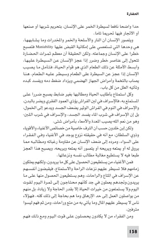 ‫اﳊﻀﺎرة‬

‫ﺣﺪا واﺿﺤﺎ ﻧﺎﻓﻌﺎ ﻟﺴﻴﻄﺮة اﳋﻤﺮ ﻋﻠﻰ اﻹﻧﺴﺎن، ﺑﺘﺤﺮ ﺷﺮﺑﻬﺎ أو ﺻﻨﻌﻬﺎ‬
                                                ‫أو اﻻﲡﺎر ﻓﻴﻬﺎ ﲢﺮ ﺎ ﺗﺎﻣﺎ.‬
‫وﻳﺘﺼﻮر اﻹﻧﺴﺎن أن اﻟﻨﺎر واﻷﺳﻠﺤﺔ واﳋﻤﺮ واﺨﻤﻟﺪرات وﻣﺎ ﻳـﺸـﺎﺑـﻬـﻬـﺎ،‬
‫ﻫﻲ وﺣﺪﻫﺎ اﻟﺘﻲ ﺗﺴﺘﻌﺼﻲ ﻋﻠﻰ إﻣﻜﺎﻧﻴﺔ اﻟﻘﺒﺾ ﻋﻠﻴﻬﺎ ‪ Maniability‬ﻓﺘﺼﺒﺢ‬
‫ﺧﻄﺮا ﻋﻠﻰ اﻹﻧﺴﺎن وﺟﻤﺎﻋﺘﻪ، وﻟﻜﻦ اﳊﻘﻴﻘﺔ أن ﻣﻌﻈـﻢ ﺛـﻤـﺮات اﳊـﻀـﺎرة‬
‫ﺗﺘﺤﻮل إﻟﻰ ﻋﻨﺎﺻﺮ ﺧﻄﺮ وﺿﺮر إذا ﻋﺠﺰ اﻹﻧﺴـﺎن ﻋـﻦ اﻟـﺴـﻴـﻄـﺮة ﻋـﻠـﻴـﻬـﺎ،‬
‫وأﺑﺴﻂ اﻷﻣﺜﻠﺔ ﻋﻦ ذﻟﻚ اﻟﻄﻌﺎم اﻟﺬي ﻫﻮ ﻗﻮام اﳊﻴـﺎة، ﻓـﺘـﺄﻣـﻞ ﻣـﺎ ﻳـﺼـﻴـﺐ‬
‫اﻹﻧﺴﺎن إذا ﻋﺠﺰ ﻋﻦ اﻟﺴﻴﻄﺮة ﻋﻠﻰ اﻟﻄﻌـﺎم وﺳـﻴـﻄـﺮ ﻋـﻠـﻴـﻪ اﻟـﻄـﻌـﺎم. ﻫـﻨـﺎ‬
‫ﻳﺼﺎب ﺑﺎﻟﺘﺨﻤﺔ وأﻣﺮاض اﳉﻬﺎز اﻟﻬﻀﻤﻲ وﻳﺰداد ﺿﻐﻂ دﻣﻪ وﻳﻔﺴﺪ ﻛﺒـﺪه‬
                                                    ‫وﺗﺄﺗﻴﻪ اﻟﻌﻠﻞ ﻣﻦ ﻛﻞ ﺑﺎب.‬
‫وﻛﻞ اﺳﺘﻤﺘﺎع ﺑﺄﻃﺎﻳﺐ اﳊﻴﺎة وﻣﻄﺎﻟﺒﻬﺎ ﺑﻐﻴﺮ ﺿﺎﺑﻂ ﻳﺼﺒﺢ ﺿـﺮرا ﻋـﻠـﻰ‬
‫ا ﺴﺘﻤﺘﻊ ﺑﻪ، ﻓﺎﻹﺳﺮاف ﻓﻲ ﻟ اﻟﻔﺮاش ﻳﺆذي اﻟﻌﻤﻮد اﻟﻔﻘﺮي وﻳﻀﺮ ﺑﺎﻟﺒﺪن،‬
‫واﻹﺳﺮاف ﻓﻲ اﻟﻨﻮم ﻓﻲ اﻟﻔﺮاش اﻟﻮﺛﻴﺮ ﻳﻀﻌﻒ اﳉﺴﺪ وﻳﺪﻋﻮ إﻟﻰ اﳋﻤﻮل،‬
‫ﺑﻞ إن اﻹﺳﺮاف ﻓﻲ ﺷﺮب ا ﺎء ﻳﻔﺴﺪ اﳉﺴﺪ، واﻹﺳﺮاف ﻓﻲ ﺷﺮب اﻟـﻠـ -‬
                        ‫وﻫﻮ ﻣﻦ ﻧﻌﻢ اﻟﻠﻪ-ﻳﺼﻴﺐ ا ﻌﺪة واﻷﻣﻌﺎء ﺑﺄﻣﺮاض ﺷﺘﻰ.‬
‫وﻟﻜﻦ إﺑﻦ ﺧﻠﺪون ﺣﺴﺐ أن اﻟﺘﺮف ﺧﺎﺻﻴﺔ ﻣﻦ ﺧﺼﺎﺋﺺ اﻷﻏﻨﻴﺎء واﻷﻗﻮﻳﺎء‬
‫وذوي اﻟﺴﻠﻄﺎن، ﻣﻊ أﻧﻪ ﻓﻲ ﺣﻘﻴﻘﺘﻪ ﻧﺰوع ﻳﻮﺟﺪ ﻓﻲ اﻷﻏﻨﻴﺎء وﻓـﻲ اﻟـﻔـﻘـﺮاء‬
‫ﻋﻠﻰ اﻟﺴﻮاء، وﻣﺮده إﻟﻰ ﺿﻌﻒ اﻹﻧﺴﺎن ﻋﻦ ﻣﻘﺎوﻣﺔ رﻏﺒﺎﺗﻪ وﻣـﻄـﺎﻟـﺒـﻪ ـﺎ‬
‫ﻳﺮوق ﻟﻪ أو ﺘﻌﻪ وﻳﺮﻳﺤﻪ أو ﻳﺘﺼﻮر أﻧﻪ ﺘﻌﻪ وﻳﺮﻳﺤﻪ، وﻳﺼﺒﺢ ﻫﺬا اﻟﻌﺠﺰ‬
                          ‫ﻃﺒﻌﺎ ﻓﻴﻪ ﻻ ﻳﺴﺘﻄﻴﻊ ﻣﻐﺎﻟﺒﺔ ﻣﻄﺎﻟﺐ ﻧﻔﺴﻪ وﻧﺰﻋﺎﺗﻬﺎ.‬
‫ﻓﻤﻦ اﻷﻏﻨﻴﺎء ﻣﻦ ﻳﺴﺘﻄﻴﻌﻮن اﳊﺼﻮل ﻋﻠﻰ ﻛﻞ ﻣﺎ ﻳﺮﻳﺪون، وﻟﻜﻨﻬﻢ ﻠﻜﻮن‬
‫زﻣﺎﻣﻬﻢ ﻓﻼ ﺗﺴﻴﻄﺮ ﻋﻠﻴﻬﻢ ﻧﺰﻋﺎت اﻟﺮاﺣﺔ واﻻﺳﺘﻤﺘﺎع، ﻓﻴﻘﺒﻀﻮن أﻧﻔـﺴـﻬـﻢ‬
‫ﻋﻦ اﻹﺳﺮاف ﻓﻲ ا ﺘﺎع واﻟﺮاﺣﺎت، وﻫﻢ ﻳﺴﺘﻄﻴﻌﻮن اﳊﺼﻮل ﻣﻨﻬﺎ ﻋﻠـﻰ ﻣـﺎ‬
‫ﻳﺮﻳﺪون،وﲡﺪﻫﻢ ﻳﻌﻤﻠﻮن ﻓﻲ ﺟﺪ ﻛﺄﻧﻬﻢ ﻣﺤـﺘـﺎﺟـﻮن إﻟـﻰ ﺛـﻤـﺮة اﻟـﻴـﻮم ﻟـﻘـﻮت‬
‫اﻟﻴﻮم،وﻻ ﻳﺴﺘﻤﺘﻌﻮن ﻣﻦ ﺧﻴﺮات اﳊﻴﺎة إﻻ ﺑﻘﺪر اﳊﺎﺟﺔ وﻻ زﻳﺎدة، ﺑﻞ ﻣﻨﻬﻢ‬
‫ﻣﻦ ﻳﻮاﺻﻠﻮن اﻟﻌﻤﻞ إﻟﻰ ﺣﺪ اﻹرﻫﺎق وﻣﺎ ﻫﻢ ﺑﺤﺎﺟﺔ إﻟﻰ ذﻟﻚ ﻛﻠـﻪ. ﻓـﻬـﺆﻻء‬
‫ﻧﺎس ﻻ ﻳﺴﻴﻄﺮ ﻋﻠﻴﻬﻢ ا ﺎل وﻣﺎ ﻳﺄﺗﻲ ﺑﻪ ﻣﻦ ﻣﺘﻊ وراﺣﺎت، وﻣﻦ ﺛﻢ ﻓﻬﻢ ﻟﻴﺴﻮا‬
                                                                  ‫ﻣﺘﺮﻓ .‬
‫وﻣﻦ اﻟﻔﻘﺮاء ﻣﻦ ﻻ ﻳﻜﺎدون ﻳﺤـﺼـﻠـﻮن ﻋـﻠـﻰ ﻗـﻮت اﻟـﻴـﻮم وﻣـﻊ ذﻟـﻚ ﻓـﻬـﻢ‬

                                                                    ‫831‬
 