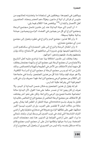 ‫اﳊﻀﺎرة‬

‫وﻳﺒﺎﻟﻐﻮن ﻓﻲ ﺗﻨﺠﻴﺪﻫﺎ، وﻳﺨﺘﻠﻔﻮن ﻓﻲ إﺳﺘﺠﺎدة ﻣﺎ ﻳـﺘـﺨـﺬوﻧـﻪ ـﻌـﺎﺷـﻬـﻢ ﻣـﻦ‬
‫ﻣﻠﺒﻮس أو ﻓﺮاش أو آﻧﻴﺔ أو ﻣﺎﻋﻮن، وﻫﺆﻻء ﻫﻢ اﳊﻀﺮ وﻣﻌﻨﺎه: اﳊﺎﺿﺮون‬
                  ‫أﻫﻞ اﻷﻣﺼﺎر واﻟﺒﻠﺪان«)٠١( وﻳﺘﻠﺨﺺ ﻫﺬا اﻟﻜﻼم ﻓﻴﻤﺎ ﻳﻠﻲ:‬
‫١- أن اﻟﺒﺪو )أي ﺣﻴﺎة اﻟﺒﺪاوة( ﻋﻨﺪ إﺑﻦ ﺧﻠﺪون ﺗﺸﻤـﻞ ﻣـﺠـﺘـﻤـﻊ اﻟـﺮﻋـﺎة‬
‫وﻣﺠﺘﻤﻊ اﻟﺰراع أي ﻛﻞ ﻣﻦ ﻳﻌﻴﺸﻮن ﻓﻲ اﻟﻔـﻀـﺎء اﻟـﻮاﺳـﻊ وﻳـﻌـﻴـﺸـﻮن ﻋـﻴـﺸـﺔ‬
                                                      ‫ﺑﺪاﺋﻴﺔ ﺟﺎﻓﻴﺔ ﺑﺴﻴﻄﺔ.‬
‫٢- وأن ﻛﻼ ﻫﺬﻳﻦ: ﻣﺠﺘﻤﻊ اﻟﺒﺪو واﻟﺰراع ﻓﻲ ﺗﻄﻮره ﻳﺘﺤﻮل إﻟﻰ ﻣﺠﺘـﻤـﻊ‬
                                                   ‫ﻣﺪن أي ﻣﺠﺘﻤﻊ ﺣﻀﺎري.‬
‫٣- وأن اﻧﺘﻘـﺎل اﻟـﺮﻋـﺎة واﻟـﺰراع إﻟـﻰ ﻃـﻮر اﳊـﻀـﺎرة،أي ﺳـﻜـﻨـﺎﻫـﻢ ا ـﺪن‬
‫واﺳﺘﻨﺎﻣﺘﻬﻢ ﻟﻨﻌﻴﻤﻬﺎ ﻳﺆدي ﺿﺮورة إﻟﻰ ﻣﺒﺎﻟﻐﺘﻬﻢ ﻓﻲ اﻻﺳﺘﻤﺘﺎع، وذﻟﻚ ﻳﺆذن‬
                                    ‫ﺑﻀﻌﻔﻬﻢ وﻓﺴﺎد ﻃﺒﻌﻬﻢ وﺗﺪﻫﻮر أﺣﻮاﻟﻬﻢ.‬
‫وﻫﻨﺎ ﻳﺨﺘﻠﻒ إﺑﻦ ﺧﻠﺪون اﺧﺘﻼﻓﺎ ﺑﻴﻨﺎ ﻋﻤـﺎ ﺗـﻮاﺿـﻊ ﻋـﻠـﻴـﻪ أﻫـﻞ اﻟـﺘـﺎرﻳـﺦ‬
‫واﻻﺟﺘﻤﺎع ﻣﻦ أن ﻣﺠﺘﻤﻊ اﻟﺮﻋﺎة ﻏﻴﺮ ﻣﺠﺘﻤﻊ اﻟﺰراع، وأﻧﻬﻤﺎ ﻣﺠﺘﻤﻌﺎن ﻳﺨﺘﻠﻒ‬
‫ﻛﻞ ﻣﻨﻬﻤﺎ ﺎم اﻻﺧﺘﻼف ﻋﻦ اﻵﺧﺮ ﻓﻲ اﻟﻄﺒﻴﻌﺔ واﻟﻬﻴﺌﺔ واﳋﺼﺎﺋﺺ، وذﻟﻚ‬
‫ﻧﺎﺷﺊ ﻣﻦ أﻧﻪ ﻟﻢ ﻳﺪرس ﻣﺠﺘﻤﻊ اﻟﺮﻋﺎة أو ﻣﺠﺘﻤﻊ اﻟﺰراع اﻟﺪراﺳﺔ اﻟﻜﺎﻓـﻴـﺔ،‬
‫وﻻ ﻫﻮ ﻋﺮف ﻛﻴﻒ و ﺎذا ﻧﺸﺄ ﻛﻞ ﻣﻦ ﻫﺬﻳﻦ اﺠﻤﻟﺘﻤﻌ . وﻟﺴﻨﺎ ﻓﻲ ﺣﺎﺟﺔ ﻫﻨﺎ‬
‫إﻟﻰ اﻟﻜﻼم ﻋﻦ ﻣﺠﺘﻤﻊ اﻟﺮﻋﻲ وﻣﺠﺘﻤﻊ اﻟﺰراﻋﺔ، ﻓﻬﺬا ﻣﻌﺮوف وارد ﻓﻲ ﻛﺘﺐ‬
                                        ‫اﳉﻐﺮاﻓﻴﺔ اﻟﺘﻲ ﻳﻘﺮأﻫﺎ ﻃﻠﺒﺔ ا ﺪارس.‬
‫ﺛﻢ إﻧﻪ ﻳﻘﻮل إن ﻫﺬﻳﻦ اﺠﻤﻟﺘﻤﻌ ﻳﺪﺧـﻼن ﺿـﻤـﻦ اﻟـﺒـﺪاوة أو اﻟـﺒـﺪو، وﻻ‬
‫ﻧﻌﺮف إن ﻛﺎن ﻳﺠﻮز ﻟﻨﺎ أن ﻧﺼﺪر ﺣﻜﻤﺎ ﻋﻠﻰ ﻫﺬا اﻟﻘﻮل، ﻷن اﻟﺒﺪاوة ﺣﺎﻟـﺔ‬
‫اﺟﺘﻤﺎﻋﻴﺔ ﺧﺎﺻﺔ ﲡﻤﻊ ﺑ اﻟﺮﻋﻲ واﻟﺰراﻋﺔ، وﻟﻜﻦ ﻋﻠﻰ ﻧﺤﻮ آﺧﺮ ﻳﺨـﺘـﻠـﻒ‬
‫ﻛﻞ اﻻﺧﺘﻼف ﻋﻦ ﻣﺠﺘﻤﻊ اﻟﺮﻋﺎة اﳋﺎﻟﺺ أو ﻣﺠﺘﻤﻊ اﻟﺰراع اﳋﺎﻟﺺ، ﻓﺎﻟﺒﺪاوة‬
‫ﺗﻘﺎﺑﻞ ﻣﺎ ﻳﻌﺮف ﺑﺎﺳـﻢ ‪nomadism‬أي ﺣﻴﺎة اﻟﺘﻨﻘﻞ أو اﻟﻈﻌﻦ ﻛﻤﺎ ﻳـﻘـﺎل، وﻫـﻲ‬
‫ﺣﺎﻟﺔ ﻣﻦ ﺣﺎﻻت اﻟﺒﺸﺮ ﻻ ﺗﻘﺘﺼﺮ ﻋﻠﻰ اﻟﻌـﺮب، ﺑـﻞ إن اﻟـﻌـﺮب ﻟـﻴـﺴـﻮا أﻛـﺒـﺮ‬
‫ﺜﻠﻴﻬﺎ، ﻓﻬﻲ ﻋﻠﻰ ﻧﻄﺎﻗﻬﺎ اﻟﻮاﺳﻊ ﻣﻌﺮوﻓﺔ ﻓﻲ ﺻﺤﺎري ﻣﻨﻐﻮﻟﻴﺎ وﻓﻲ أراﺿﻲ‬
‫اﻟﺘﺮك اﻟﺸﺎﺳﻌﺔ اﻟﺘﻲ ﺘﺪ ﻓﻲ ﻏﺮب اﻟﺼ إﻟﻰ وﺳﻂ إﻳﺮان، و ﺘﺪ ﺷﻤﺎﻟﻲ‬
‫ﻣﺎ وراء اﻟﻨﻬﺮ ﺣﺘﻰ أراﺿﻲ اﻟﻔﻮﳉﺎ ﺑﻞ اﻟﺪﻧﻴﺒﺮ، ﻫﻨﺎ ﳒﺪ ﻣﺠﺘﻤﻌـﺎت اﻟـﺒـﺪو‬
‫اﻟﻀﺨﻤﺔ، ودراﺳﺔ ﺣﻴﺎﺗﻬﺎ وﻧﻈﺎﻣﻬﺎ ﺗﺪل ﻋﻠﻰ أن ﻣﺠﺘﻤﻊ اﻟﺒﺪو ﻣﺠﺘﻤﻊ ﻗﺎﺋﻢ‬
‫ﺑﺬاﺗﻪ ﻣﺴﺘﻘﻞ ﺑﻨﻔﺴﻪ، وأﻧﻪ ﻟﻴﺲ ﻣﻦ اﻟﻀﺮوري أن ﻳﺘﺤﻮل إﻟﻰ ﻣﺠﺘﻤﻊ زراع أو‬

                                                                  ‫441‬
 