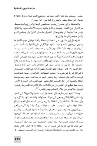 ‫ﺣﺮﻛﺔ اﻟﺘﺎرﻳﺦ و اﳊﻀﺎرة‬

‫ﺣﻀﺮ، وﺳﻨﺬﻛﺮ ﺑﻌﺪ ﻗﻠﻴﻞ أﻫﻢ ﺧﺼﺎﺋﺺ ﻣﺠﺘﻤﻊ اﻟﺒﺪو ﻫﺬا، وﻧﺬﻛﺮ ـﺎذا ﻻ‬
                     ‫ﻳﺘﺤﻮل إﻟﻰ ﺣﻴﺎة ﺣﻀﺮ ﺑﺎﻟﻀﺮورة ﻛﻤﺎ ﻳﻘﻮل إﺑﻦ ﺧﻠﺪون.‬
‫واﳊﻘﻴﻘﺔ أن إﺑﻦ ﺧﻠﺪون رﺑﻂ ﺑ ﻣﺠﺘﻤﻌﻲ اﻟﺮﻋﺎة واﻟﺰراع ﺑﺮاﺑﻂ ﺑﺴﻴﻂ،‬
‫ﻫﻮ اﻟﻌﻴﺶ ﻓﻲ اﻟﻔﻀﺎء ﻣﻌﻴﺸﺔ ﺑﺪاﺋﻴﺔ ﺟﺎﻓﻴﺔ ﺑﺴﻴﻄﺔ ﻻ ﺗﻜﻠﻒ ﻓﻴﻬﺎ وﻻ ﺗﺄﻧﻖ،‬
‫وﻟﻴﺲ ﻫﺬا ﺑﺮاﺑﻂ أو ﺟﺎﻣﻊ ﻜﻦ اﻟﺘﻌﻮﻳﻞ ﻋﻠﻴﻪ ﻓﻲ اﻟﻘﻮل ﺑﺄن ﻣﺠﺘﻤﻊ اﻟﺒﺪو‬
                                            ‫ﻳﺸﻤﻞ ﻣﺠﺘﻤﻊ اﻟﺮﻋﺎة واﻟﺰراع.‬
‫ﺛﻢ ﻳﺤﻤﻞ إﺑﻦ ﺧﻠﺪون ﻋﻠﻰ اﳊﻀﺎرة ﺣﻤﻠﺔ ﺑﺎﻟﻐﺔ، ﻓﻴﻘﻮل إﻧﻬﻢ »ﻟﻜﺜﺮة ﻣﺎ‬
‫ﻳﻌﺎﻧﻮن ﻣﻦ ﻓﻨﻮن ا ﻼذ وﻋﻮاﺋﺪ اﻟﺘﺮف واﻹﻗﺒﺎل ﻋﻠﻰ اﻟﺪﻧﻴﺎ واﻟـﻌـﻜـﻮف ﻋـﻠـﻰ‬
‫ﺷﻬﻮاﺗﻬﻢ ﻣﻨﻬﺎ وﻗﺪ ﺗﻠﻮﺛﺖ أﻧﻔﺴﻬﻢ ﺑﻜﺜﻴﺮ ﻣﻦ ﻣﺬﻣﻮﻣﺎت اﳋﻠﻖ واﻟﺸﺮ، وﺑﻌﺪت‬
‫ﻋﻠﻴﻬﻢ ﻃﺮق اﳋﻴﺮ وﻣﺴﺎﻟﻜﻪ ﺑﻘﺪر ﻣﺎ ﺣﺼﻞ ﻟﻬﻢ ﻣﻦ ذﻟﻚ، ﺣﺘﻰ ﻟﻘﺪ ذﻫﺒﺖ‬
‫ﻋﻨﻬﻢ ﻣﺬاﻫﺐ اﳊﺸﻤﺔ ﻓﻲ أﺣﻮاﻟﻬﻢ، ﻓﺘﺠﺪ اﻟﻜﺜﻴﺮ ﻣﻨﻬﻢ ﻳﻘﺬﻋﻮن ﻓﻲ أﻗﻮال‬
‫اﻟﻔﺤﺸﺎء ﻓﻲ ﻣﺠﺎﻟﺴﻬﻢ، وﺑ ﻛﺒﺮاﺋﻬﻢ وأﻫﻞ ﻣﺤﺎرﻣﻬﻢ، ﻻ ﻳﺼﺪﻫﻢ ﻋﻨﻪ وازع‬
‫اﳊﺸﻤﺔ، ﺎ أﺧﺬﺗﻬﻢ ﺑﻪ ﻋﻮاﺋﺪ اﻟﺴﻮء ﻓﻲ اﻟﺘﻈﺎﻫﺮ ﺑﺎﻟﻔﻮاﺣﺶ ﻗﻮﻻ وﻋﻤﻼ.‬
‫وأﻫﻞ اﻟﺒﺪو-وإن ﻛﺎﻧﻮا ﻣﻘﺒﻠ ﻋﻠﻰ اﻟﺪﻧﻴﺎ ﻣﺜﻠﻬﻢ-إﻻ أﻧﻪ ﻓﻲ ا ﻘﺪار اﻟﻀﺮوري‬
‫ﻻ ﻓﻲ اﻟﺘﺮف وﻻ ﻓﻲ ﺷﻲء ﻣﻦ أﺳﺒﺎب اﻟﺸﻬﻮات واﻟﻠﺬات ودواﻋﻴﻬﺎ، ﻓﻌﻮاﺋﺪﻫﻢ‬
‫ﻓﻲ ﻣﻌﺎﻣﻼﺗﻬﻢ ﻋﻠﻰ ﻧﺴﺒﺘﻬﺎ، وﻣﺎ ﻳﺤﺼﻞ ﻓﻴﻬﻢ ﻣﻦ ﻣﺬاﻫﺐ اﻟﺴﻮء وﻣﺬﻣﻮﻣﺎت‬
‫اﳋﻠﻖ ﺑﺎﻟﻨﺴﺒﺔ إﻟﻰ أﻫﻞ اﳊﻀﺮ أﻗﻞ ﺑﻜﺜﻴﺮ، ﻓﻬﻢ أﻗﺮب إﻟﻰ اﻟﻔﻄﺮة اﻷوﻟﻰ،‬
‫وأﺑﻌﺪ ﻋﻤﺎ ﻳﻨﻄﺒﻊ ﻓﻲ اﻟﻨﻔﺲ ﻣﻦ ﺳﻮء ا ﻠﻜﺎت، ﺑﻜﺜﺮة اﻟﻌﻮاﺋﺪ ا ﺬﻣﻮﻣﺔ وﻗﺒﺤﻬﺎ،‬
                         ‫ﻓﻴﺴﻬﻞ ﻋﻼﺟﻬﻢ ﻋﻦ ﻋﻼج اﳊﻀﺮ،وﻫﻮ ﻇﺎﻫﺮ«)١١(.‬
‫وﻫﺬا ﺗﻌﻤﻴﻢ ﻏﻴﺮ ﺳﻠﻴﻢ، ﻓﺈن اﳊﻀﺎرة ﻟﻴﺴﺖ ﺷﺮا وﻻ ﺳﺒﻴﻼ إﻟﻰ اﻟﺸﺮ،‬
‫وإ ﺎ ﻫﻲ اﻟﻐﺎﻳﺔ اﻟﺘﻲ ﻳﺴﻌﻰ إﻟﻰ إدراك ﻣﺴﺘﻮاﻫﺎ واﻻﺳﺘﻤـﺘـﺎع ﺑـﻬـﺎ ﻛـﻞ ﻓـﺮد‬
‫وﻛﻞ ﺟﻤﺎﻋﺔ ﻛﻤﺎ ﻗﻠﻨﺎ، وﻟﻜﻦ اﳋﻄﺄ ﻳﺄﺗـﻲ ﻣـﻦ ﺳـﻮء اﺳـﺘـﻌـﻤـﺎل اﳊـﻀـﺎرة أو‬
‫اﺗﺨﺎذ ﻣﻮﻗﻒ ﻏﻴﺮ ﺳﻠﻴﻢ ﻣﻨﻬﺎ، ﻓﻠﻴﺴﺖ ﺣﻴﺎة ا ـﺪن ﻛـﻠـﻬـﺎ ﺷـﺮا، ﻷن ﻣـﻦ أﻫـﻞ‬
‫ا ﺪن ﻛﺜﻴﺮﻳﻦ ﺟﺪا ﻳﺤﺴﻨﻮن اﺳﺘﻌﻤﺎل ﻣﻈﺎﻫﺮ اﳊـﻀـﺎرة ﻓـﻴـﻬـﺎ وﻳـﺴـﻴـﻄـﺮون‬
‫ﻋﻠﻴﻬﺎ ﺑﺪﻻ ﻣﻦ أن ﺗﺴﻴﻄﺮ ﻋﻠﻴﻬﻢ. وﻟﻴﺴﺖ ﺣﻴﺎة اﻟﺒﺪاوة ﻛﻠﻬﺎ ﻓﻀﻴﻠﺔ، ﻷن ﻓﻴﻬﺎ‬
‫ﻣﻦ اﻟﺸﺮور ﻣﺎ ﻧﻌﺮﻓﻪ ﻧﺤﻦ ﻋﻦ ﺣﻴﺎة اﳉﺎﻫﻠﻴ ﻣﺜـﻼ، وﻫـﻞ ـﻜـﻦ ﻣـﺜـﻼ أن‬
‫ﻧﻘﻮل إن اﻧﺘﻘﺎل اﻟﻌﺮب ﻣﻦ ﺣﻴﺎة اﻟﺒﺪاوة اﳉﺎﻫﻠﻴﺔ ﺧﻴﺮ ﻣﻦ ﺣﻴﺎة اﻻﺳﺘﻘـﺮار‬
‫اﻟﺘﻲ ﻋﺮﻓﻮﻫﺎ ﻓﻲ ا ﺪﻳﻨﺔ.ﻓﻲ ﻋﺼﺮ اﻟﺮﺳﻮل ﻣﺜﻼ? إن ﻛﻞ اﻟﺸﺮ اﻟﺬي ﻳﺸﻜﻮ‬
‫ﻣﻨﻪ إﺑﻦ ﺧﻠﺪون ﻫﻮ ﺳﻮء اﺳﺘﻌﻤﺎل ﻟﻠﺤﻀﺎرة وﻋﺠﺰ ﻋﻦ اﻟﺴﻴﻄﺮة ﻋﻠﻴﻬﺎ، وﻛﻞ‬

‫541‬
 