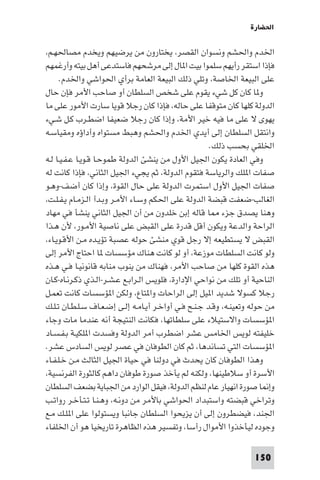 ‫اﳊﻀﺎرة‬

‫اﳋﺪم واﳊﺸﻢ وﻧﺴﻮان اﻟﻘﺼﺮ، ﻳﺨﺘﺎرون ﻣﻦ ﻳﺮﺿﻴﻬﻢ وﻳﺨﺪم ﻣﺼﺎﳊﻬـﻢ،‬
‫ﻓﺈذا اﺳﺘﻘﺮ رأﻳﻬﻢ ﺳﻠﻤﻮا ﺑﻴﺖ ا ﺎل إﻟﻰ ﻣﺮﺷﺤﻬﻢ ﻓﺎﺳﺘﺪﻋﻰ أﻫﻞ ﺑﻴﺘﻪ وأرﻏﻤﻬﻢ‬
      ‫ﻋﻠﻰ اﻟﺒﻴﻌﺔ اﳋﺎﺻﺔ، وﺗﻠﻲ ذﻟﻚ اﻟﺒﻴﻌﺔ اﻟﻌﺎﻣﺔ ﺑﺮأي اﳊﻮاﺷﻲ واﳋﺪم.‬
‫و ﺎ ﻛﺎن ﻛﻞ ﺷﻲء ﻳﻘﻮم ﻋﻠﻰ ﺷﺨﺺ اﻟﺴﻠﻄﺎن أو ﺻﺎﺣﺐ اﻷﻣﺮ ﻓﺈن ﺣﺎل‬
‫اﻟﺪوﻟﺔ ﻛﻠﻬﺎ ﻛﺎن ﻣﺘﻮﻗﻔﺎ ﻋﻠﻰ ﺣﺎﻟﻪ، ﻓﺈذا ﻛﺎن رﺟﻼ ﻗﻮﻳﺎ ﺳﺎرت اﻷﻣﻮر ﻋﻠﻰ ﻣﺎ‬
‫ﻳﻬﻮى ﻻ ﻋﻠﻰ ﻣﺎ ﻓﻴﻪ ﺧﻴﺮ اﻷﻣﺔ، وإذا ﻛﺎن رﺟﻼ ﺿﻌﻴﻔﺎ اﺿﻄـﺮب ﻛـﻞ ﺷـﻲء‬
‫واﻧﺘﻘﻞ اﻟﺴﻠﻄﺎن إﻟﻰ أﻳﺪي اﳋﺪم واﳊﺸﻢ وﻫﺒﻂ ﻣﺴﺘﻮاه وأداؤه وﻣﻘﻴﺎﺳـﻪ‬
                                                      ‫اﳋﻠﻘﻲ ﺑﺤﺴﺐ ذﻟﻚ.‬
‫وﻓﻲ اﻟﻌﺎدة ﻳﻜﻮن اﳉﻴﻞ اﻷول ﻣﻦ ﻳﻨﺸﺊ اﻟﺪوﻟﺔ ﻃﻤﻮﺣـﺎ ﻗـﻮﻳـﺎ ﻋـﻔـﻴـﺎ ﻟـﻪ‬
‫ﺻﻔﺎت ا ﻠﻚ واﻟﺮﻳﺎﺳﺔ ﻓﺘﻘﻮم اﻟﺪوﻟﺔ، ﺛﻢ ﻳﺠﻲء اﳉﻴﻞ اﻟﺜﺎﻧﻲ، ﻓﺈذا ﻛﺎﻧﺖ ﻟﻪ‬
‫ﺻﻔﺎت اﳉﻴﻞ اﻷول اﺳﺘﻤﺮت اﻟﺪوﻟﺔ ﻋﻠﻰ ﺣﺎل اﻟﻘﻮة، وإذا ﻛﺎن أﺿﻒ-وﻫـﻮ‬
‫اﻟﻐﺎﻟﺐ-ﺿﻌﻔﺖ ﻗﺒﻀﺔ اﻟﺪوﻟﺔ ﻋﻠﻰ اﳊﻜﻢ وﺳـﺎء اﻷﻣـﺮ وﺑـﺪأ اﻟـﺰﻣـﺎم ﻳـﻔـﻠـﺖ،‬
‫وﻫﻨﺎ ﻳﺼﺪق ﺟﺰء ﺎ ﻗﺎﻟﻪ إﺑﻦ ﺧﻠﺪون ﻣﻦ أن اﳉﻴﻞ اﻟﺜﺎﻧﻲ ﻳﻨﺸﺄ ﻓﻲ ﻣﻬﺎد‬
‫اﻟﺮاﺣﺔ واﻟﺪﻋﺔ وﻳﻜﻮن أﻗﻞ ﻗﺪرة ﻋﻠﻰ اﻟﻘﺒﺾ ﻋﻠﻰ ﻧﺎﺻﻴﺔ اﻷﻣـﻮر، ﻷن ﻫـﺬا‬
‫اﻟﻘﺒﺾ ﻻ ﻳﺴﺘﻄﻴﻌﻪ إﻻ رﺟﻞ ﻗﻮي ﻣﻨﺸﺊ ﺣﻮﻟﻪ ﻋﺼﺒﺔ ﺗﺆﻳـﺪه ﻣـﻦ اﻷﻗـﻮﻳـﺎء،‬
‫وﻟﻮ ﻛﺎﻧﺖ اﻟﺴﻠﻄﺎت ﻣﻮزﻋﺔ، أو ﻟﻮ ﻛﺎﻧﺖ ﻫﻨﺎك ﻣﺆﺳﺴﺎت ﺎ اﺣﺘﺎج اﻷﻣﺮ إﻟﻰ‬
‫ﻫﺬه اﻟﻘﻮة ﻛﻠﻬﺎ ﻣﻦ ﺻﺎﺣﺐ اﻷﻣﺮ، ﻓﻬﻨﺎك ﻣﻦ ﻳﻨﻮب ﻣﻨﺎﺑﻪ ﻗﺎﻧﻮﻧﻴـﺎ ﻓـﻲ ﻫـﺬه‬
‫اﻟﻨﺎﺣﻴﺔ أو ﺗﻠﻚ ﻣﻦ ﻧﻮاﺣﻲ اﻹدارة، ﻓﻠﻮﻳﺲ اﻟـﺮاﺑـﻊ ﻋـﺸـﺮ-اﻟـﺬي ذﻛـﺮﻧـﺎه-ﻛـﺎن‬
‫رﺟﻼ ﻛﺴﻮﻻ ﺷﺪﻳﺪ ا ﻴﻞ إﻟﻰ اﻟﺮاﺣﺎت وا ﺘﺎع، وﻟﻜﻦ ا ﺆﺳﺴﺎت ﻛﺎﻧﺖ ﺗﻌﻤـﻞ‬
‫ﻣﻦ ﺣﻮﻟﻪ وﺗﻌﻴﻨـﻪ، وﻗـﺪ ﺟـﻨـﺢ ﻓـﻲ أواﺧـﺮ أﻳـﺎﻣـﻪ إﻟـﻰ إﺿـﻌـﺎف ﺳـﻠـﻄـﺎن ﺗـﻠـﻚ‬
‫ا ﺆﺳﺴﺎت واﻻﺳﺘﻴﻼء ﻋﻠﻰ ﺳﻠﻄﺎﺗﻬﺎ، ﻓﻜﺎﻧﺖ اﻟﻨﺘﻴﺠﺔ أﻧﻪ ﻋﻨﺪﻣﺎ ﻣﺎت وﺟﺎء‬
‫ﺧﻠﻴﻔﺘﻪ ﻟﻮﻳﺲ اﳋﺎﻣﺲ ﻋﺸﺮ اﺿﻄﺮب أﻣﺮ اﻟﺪوﻟﺔ وﻓﺴﺪت ا ﻠﻜﻴـﺔ ﺑـﻔـﺴـﺎد‬
‫ا ﺆﺳﺴﺎت اﻟﺘﻲ ﺗﺴﺎﻧﺪﻫﺎ، ﺛﻢ ﻛﺎن اﻟﻄﻮﻓﺎن ﻓﻲ ﻋﺼﺮ ﻟﻮﻳﺲ اﻟﺴﺎدس ﻋﺸﺮ.‬
‫وﻫﺬا اﻟﻄﻮﻓﺎن ﻛﺎن ﻳﺤﺪث ﻓﻲ دوﻟﻨﺎ ﻓﻲ ﺣﻴﺎة اﳉﻴﻞ اﻟﺜﺎﻟﺚ ﻣـﻦ ﺧـﻠـﻔـﺎء‬
‫اﻷﺳﺮة أو ﺳﻼﻃﻴﻨﻬﺎ، وﻟﻜﻨﻪ ﻟﻢ ﻳﺄﺧﺬ ﺻﻮرة ﻃﻮﻓﺎن داﻫﻢ ﻛﺎﻟﺜﻮرة اﻟﻔﺮﻧﺴﻴﺔ،‬
‫وإ ﺎ ﺻﻮرة اﻧﻬﻴﺎر ﻋﺎم ﻟﻨﻈﻢ اﻟﺪوﻟﺔ، ﻓﻴﻘﻞ اﻟﻮارد ﻣﻦ اﳉﺒﺎﻳﺔ ﺑﻀﻌﻒ اﻟﺴﻠﻄﺎن‬
‫وﺗﺮاﺧﻲ ﻗﺒﻀﺘﻪ واﺳﺘﺒﺪاد اﳊﻮاﺷﻲ ﺑﺎﻷﻣﺮ ﻣﻦ دوﻧـﻪ، وﻫـﻨـﺎ ﺗـﺘـﺄﺧـﺮ رواﺗـﺐ‬
‫اﳉﻨﺪ، ﻓﻴﻀﻄﺮون إﻟﻰ أن ﻳﺰﻳﺤﻮا اﻟﺴﻠﻄﺎن ﺟﺎﻧﺒﺎ وﻳﺴﺘﻮﻟﻮا ﻋﻠﻰ ا ﻠـﻚ ﻣـﻊ‬
‫وﺟﻮده ﻟﻴﺄﺧﺬوا اﻷﻣﻮال رأﺳﺎ، وﺗﻔﺴﻴﺮ ﻫﺬه اﻟﻈﺎﻫﺮة ﺗﺎرﻳﺨﻴﺎ ﻫﻮ أن اﳋﻠﻔﺎء‬

                                                                   ‫051‬
 