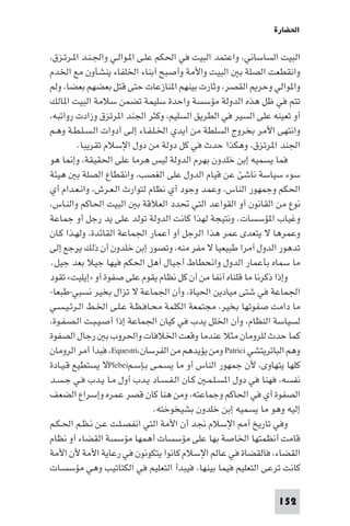 ‫اﳊﻀﺎرة‬

‫اﻟﺒﻴﺖ اﻟﺴﺎﺳﺎﻧﻲ، واﻋﺘﻤﺪ اﻟﺒﻴﺖ ﻓﻲ اﳊﻜﻢ ﻋﻠـﻰ ا ـﻮاﻟـﻲ واﳉـﻨـﺪ ا ـﺮﺗـﺰق،‬
‫واﻧﻘﻄﻌﺖ اﻟﺼﻠﺔ ﺑ اﻟﺒﻴﺖ واﻷﻣﺔ وأﺻﺒﺢ أﺑﻨﺎء اﳋﻠﻔﺎء ﻳﻨﺸﺄون ﻣﻊ اﳋﺪم‬
‫وا ﻮاﻟﻲ وﺣﺮ اﻟﻘﺼﺮ، وﺛﺎرت ﺑﻴﻨﻬﻢ ا ﻨﺎزﻋﺎت ﺣﺘﻰ ﻗﺘﻞ ﺑﻌﻀﻬﻢ ﺑﻌﻀﺎ، وﻟﻢ‬
‫ﺗﺘﻢ ﻓﻲ ﻇﻞ ﻫﺬه اﻟﺪوﻟﺔ ﻣﺆﺳﺴﺔ واﺣﺪة ﺳﻠﻴﻤﺔ ﺗﻀﻤﻦ ﺳﻼﻣﺔ اﻟﺒﻴﺖ ا ﺎﻟﻚ‬
‫أو ﺗﻌﻴﻨﻪ ﻋﻠﻰ اﻟﺴﻴﺮ ﻓﻲ اﻟﻄﺮﻳﻖ اﻟﺴﻠﻴﻢ، وﻛﺜﺮ اﳉﻨﺪ ا ﺮﺗﺰق وزادت رواﺗﺒﻪ،‬
‫واﻧﺘﻬﻰ اﻷﻣﺮ ﺑﺨﺮوج اﻟﺴﻠﻄﺔ ﻣﻦ أﻳﺪي اﳋـﻠـﻔـﺎء إﻟـﻰ أدوات اﻟـﺴـﻠـﻄـﺔ وﻫـﻢ‬
         ‫اﳉﻨﺪ ا ﺮﺗﺰق، وﻫﻜﺬا ﺣﺪث ﻓﻲ ﻛﻞ دوﻟﺔ ﻣﻦ دول اﻹﺳﻼم ﺗﻘﺮﻳﺒﺎ.‬
‫ﻓﻤﺎ ﻳﺴﻤﻴﻪ إﺑﻦ ﺧﻠﺪون ﺑﻬﺮم اﻟﺪوﻟﺔ ﻟﻴﺲ ﻫﺮﻣﺎ ﻋﻠﻰ اﳊﻘﻴﻘﺔ، وإ ﺎ ﻫﻮ‬
‫ﺳﻮء ﺳﻴﺎﺳﺔ ﻧﺎﺷﺊ ﻋﻦ ﻗﻴﺎم اﻟﺪول ﻋﻠﻰ اﻟﻐﺼﺐ، واﻧﻘﻄﺎع اﻟﺼﻠﺔ ﺑ ﻫﻴﺌﺔ‬
‫اﳊﻜﻢ وﺟﻤﻬﻮر اﻟﻨﺎس، وﻋﻤﺪ وﺟﻮد أي ﻧﻈﺎم ﻟﺘﻮارث اﻟـﻌـﺮش، واﻧـﻌـﺪام أي‬
‫ﻧﻮع ﻣﻦ اﻟﻘﺎﻧﻮن أو اﻟﻘﻮاﻋﺪ اﻟﺘﻲ ﲢﺪد اﻟﻌﻼﻗﺔ ﺑ اﻟﺒﻴﺖ اﳊﺎﻛﻢ واﻟﻨـﺎس،‬
‫وﻏﻴﺎب ا ﺆﺳﺴﺎت. وﻧﺘﻴﺠﺔ ﻟﻬﺬا ﻛﺎﻧﺖ اﻟﺪوﻟﺔ ﺗﻮﻟﺪ ﻋﻠﻰ ﻳﺪ رﺟﻞ أو ﺟﻤﺎﻋﺔ‬
‫وﻋﻤﺮﻫﺎ ﻻ ﻳﺘﻌﺪى ﻋﻤﺮ ﻫﺬا اﻟﺮﺟﻞ أو أﻋﻤﺎر اﳉﻤﺎﻋﺔ اﻟﻘﺎﺋﺪة، وﻟﻬـﺬا ﻛـﺎن‬
‫ﺗﺪﻫﻮر اﻟﺪول أﻣﺮا ﻃﺒﻴﻌﻴﺎ ﻻ ﻣﻔﺮ ﻣﻨﻪ، وﺗﺼﻮر إﺑﻦ ﺧﻠﺪون أن ذﻟﻚ ﻳﺮﺟﻊ إﻟﻰ‬
‫ﻣﺎ ﺳﻤﺎه ﺑﺄﻋﻤﺎر اﻟﺪول واﻧﺤﻄﺎط أﺟﻴﺎل أﻫﻞ اﳊﻜﻢ ﻓﻴﻬﺎ ﺟﻴﻼ ﺑﻌﺪ ﺟﻴﻞ.‬
‫وإذا ذﻛﺮﻧﺎ ﻣﺎ ﻗﻠﻨﺎه آﻧﻔﺎ ﻣﻦ أن ﻛﻞ ﻧﻈﺎم ﻳﻘﻮم ﻋﻠﻰ ﺻﻔﻮة أو »إﻳﻠﻴﺖ« ﺗﻘﻮد‬
‫اﳉﻤﺎﻋﺔ ﻓﻲ ﺷﺘﻰ ﻣﻴﺎدﻳﻦ اﳊﻴﺎة، وأن اﳉﻤﺎﻋﺔ ﻻ ﺗﺰال ﺑﺨﻴﺮ ﻧﺴﺒﻲ-ﻃﺒﻌﺎ-‬
‫ﻣﺎ داﻣﺖ ﺻﻔﻮﺗﻬﺎ ﺑﺨﻴﺮ، ﻣﺠﺘﻤﻌﺔ اﻟﻜﻠﻤﺔ ﻣﺤـﺎﻓـﻈـﺔ ﻋـﻠـﻰ اﳋـﻂ اﻟـﺮﺋـﻴـﺴـﻲ‬
‫ﻟﺴﻴﺎﺳﺔ اﻟﻨﻈﺎم، وأن اﳋﻠﻞ ﻳﺪب ﻓﻲ ﻛﻴﺎن اﳉﻤﺎﻋﺔ إذا أﺻـﻴـﺒـﺖ اﻟـﺼـﻔـﻮة،‬
‫ﻛﻤﺎ ﺣﺪث ﻟﻠﺮوﻣﺎن ﻣﺜﻼ ﻋﻨﺪﻣﺎ وﻗﻌﺖ اﳋﻼﻓﺎت واﳊﺮوب ﺑ رﺟﺎل اﻟﺼﻔﻮة‬
‫وﻫﻢ اﻟﺒﺎﺗﺮﻳﺘﺸﻲ ‪ Patrici‬وﻣﻦ ﻳﺆﻳﺪﻫﻢ ﻣﻦ اﻟﻔﺮﺳﺎن،‪ ،Equestri‬ﻓﺒﺪأ أﻣﺮ اﻟﺮوﻣﺎن‬
‫ﻛﻠﻬﺎ ﻳﺘﻬﺎوى، ﻷن ﺟﻤﻬﻮر اﻟﻨﺎس أو ﻣﺎ ﻳﺴـﻤـﻰ ﺑـﺈﺳـﻢ‪Plebei‬ﻻ ﻳﺴﺘﻄﻴﻊ ﻗـﻴـﺎدة‬
‫ﻧﻔﺴﻪ، ﻓﻬﻨﺎ ﻓﻲ دول ا ﺴـﻠـﻤـ ﻛـﺎن اﻟـﻔـﺴـﺎد ﻳـﺪب أول ﻣـﺎ ﻳـﺪب ﻓـﻲ ﺟـﺴـﺪ‬
‫اﻟﺼﻔﻮة أي ﻓﻲ اﳊﺎﻛﻢ وﺟﻤﺎﻋﺘﻪ، وﻣﻦ ﻫﻨﺎ ﻛﺎن ﻗﺼﺮ ﻋﻤﺮه وإﺳﺮاع اﻟﻀﻌﻒ‬
                                 ‫إﻟﻴﻪ وﻫﻮ ﻣﺎ ﻳﺴﻤﻴﻪ إﺑﻦ ﺧﻠﺪون ﺑﺸﻴﺨﻮﺧﺘﻪ.‬
‫وﻓﻲ ﺗﺎرﻳﺦ أ اﻹﺳﻼم ﳒﺪ أن اﻷﻣﺔ اﻟﺘﻲ اﻧﻔﺼـﻠـﺖ ﻋـﻦ ﻧـﻈـﻢ اﳊـﻜـﻢ‬
‫ﻗﺎﻣﺖ أﻧﻈﻤﺘﻬﺎ اﳋﺎﺻﺔ ﺑﻬﺎ ﻋﻠﻰ ﻣﺆﺳﺴﺎت أﻫﻤﻬﺎ ﻣﺆﺳﺴﺔ اﻟﻘﻀﺎء أو ﻧﻈﺎم‬
‫اﻟﻘﻀﺎء، ﻓﺎﻟﻘﻀﺎة ﻓﻲ ﻋﺎﻟﻢ اﻹﺳﻼم ﻛﺎﻧﻮا ﻳﺘﻜﻮﻧﻮن ﻓﻲ رﻋﺎﻳﺔ اﻷﻣﺔ ﻷن اﻷﻣﺔ‬
‫ﻛﺎﻧﺖ ﺗﺮﻋﻰ اﻟﺘﻌﻠﻴﻢ ﻓﻴﻤﺎ ﺑﻴﻨﻬﺎ، ﻓﻴﺒﺪأ اﻟﺘﻌﻠﻴﻢ ﻓﻲ اﻟﻜﺘﺎﺗﻴﺐ وﻫﻲ ﻣﺆﺳﺴـﺎت‬

                                                                ‫251‬
 