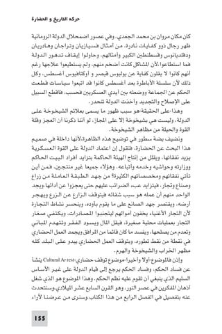 ‫ﺣﺮﻛﺔ اﻟﺘﺎرﻳﺦ و اﳊﻀﺎرة‬

‫ﻛﺎن ﻣﻜﺎن ﻣﺮوان ﺑﻦ ﻣﺤﻤﺪ اﳉﻌﺪي. وﻓﻲ ﻋﺼﻮر اﺿﻤﺤﻼل اﻟﺪوﻟﺔ اﻟﺮوﻣﺎﻧﻴﺔ‬
‫ﻇﻬﺮ رﺟﺎل ذوو ﻛـﻔـﺎﻳـﺎت ﻧـﺎدرة، ﻣـﻦ أﻣـﺜـﺎل ﻓـﺴـﻴـﺎزﻳـﺎن وﺗـﺮاﺟـﺎن وﻫـﺎدرﻳـﺎن‬
‫ودﻗﻠﺪﻳﺎﻧﻮس وﻗﺴﻄﻨﻄ اﻟﻜﺒﻴﺮ وأﻣﺜﺎﻟﻬﻢ، وﺣﺎوﻟـﻮا إﻳـﻘـﺎف ﺗـﺪﻫـﻮر اﻟـﺪوﻟـﺔ‬
‫ﻓﻤﺎ اﺳﺘﻄﺎﻋﻮا،ﻷن ا ﺸﺎﻛﻞ ﻛﺎﻧﺖ أﺿﺨﻢ ﻣﻨﻬﻢ، وﻟﻢ ﻳﺴﺘﻄﻴﻌﻮا ﻋﻼﺟﻬﺎ رﻏﻢ‬
‫أﻧﻬﻢ ﻛﺎﻧﻮا ﻻ ﻳﻘﻠﻮن ﻛﻔﺎﻳﺔ ﻋﻦ ﻳﻮﻟﻴﻮس ﻗﻴﺼﺮ و أوﻛﺘﺎﻓﻴﻮس أﻏﺴﻄﺲ، وﻛـﻞ‬
‫ذﻟﻚ ﻷن ﺳﻠﺴﻠﺔ اﻷﺑﺎﻃﺮة ﺑﻌﺪ أﻏﺴﻄﺲ ﻛﺎﻧﻮا ﻗﺪ اﺗﺒﻌﻮا ﺳﻴـﺎﺳـﺎت ﻗـﻄـﻌـﺖ‬
‫اﳊﻜﻢ ﻋﻦ اﳉﻤﺎﻋﺔ ووﺿﻌﺘﻪ ﺑ أﻳﺪي اﻟﻌﺴﻜﺮﻳ ﻓﺤﺴﺐ، ﻓﺎﻗﻄﻊ اﻟﺴﺒﻴﻞ‬
                               ‫ﻋﻠﻰ اﻹﺻﻼح واﻟﺘﺠﺪﻳﺪ وأﺧﺬت اﻟﺪوﻟﺔ ﺗﻨﺤﺪر.‬
‫وﻫﺬا-ﻋﻠﻰ اﳊﻘﻴﻘﺔ-ﻫﻮ ﺳﺒﺐ ﻇﻬﻮر ﻣﺎ ﻳﺴﻤﻰ ﺑﻌﻼﺋﻢ اﻟﺸﻴﺨـﻮﺧـﺔ ﻋـﻠـﻰ‬
‫اﻟﺪوﻟﺔ، وﻟﻴﺴﺖ ﻫﻲ ﺑﺸﻴﺨﻮﺧﺔ إﻻ ﻋﻠﻰ اﺠﻤﻟﺎز، ﻟﻮ أﻧﻨﺎ ذﻛﺮﻧﺎ أن اﻟﻌﺠﺰ وﻗﻠﺔ‬
                                         ‫اﻟﻘﻮة واﳊﻴﻠﺔ ﻣﻦ ﻣﻈﺎﻫﺮ اﻟﺸﻴﺨﻮﺧﺔ.‬
‫وﻧﻀﻴﻒ ﺑﻀﺔ ﺳﻄﻮر ﻓﻲ ﺗﻮﺿﻴﺢ ﻫﺬه اﻟﻈﺎﻫﺮة،ﻷﻧﻬﺎ داﺧﻠﺔ ﻓﻲ ﺻﻤـﻴـﻢ‬
‫ﻫﺬا اﻟﺒﺤﺚ ﻋﻦ اﳊﻀﺎرة، ﻓﻨﻘﻮل إن اﻋﺘﻤﺎد اﻟﺪوﻟﺔ ﻋﻠﻰ اﻟﻘﻮة اﻟـﻌـﺴـﻜـﺮﻳـﺔ‬
‫ﻳﺰﻳﺪ ﻧﻔﻘﺎﺗﻬﺎ، وﻳﻘﻠﻞ ﻣﻦ إﻧﺘﺎج اﻟﻬﻴﺌﺔ اﳊﺎﻛﻤﺔ ﺑﺘﺰاﻳﺪ أﻓﺮاد اﻟـﺒـﻴـﺖ اﳊـﺎﻛـﻢ‬
‫ووزارﺗﻪ وﺣﻮاﺷﻴﻪ وﺧﺪﻣﻪ وأﺗﺒﺎﻋﻪ. وﻫﺆﻻء ﺟﻤﻴﻌﺎ ﻏﻴﺮ ﻣﻨﺘـﺠـ ، ﻓـﻤـﻦ أﻳـﻦ‬
‫ﺗﺄﺗﻲ ﻧﻔﻘﺎﺗﻬﻢ وﻣﺨﺼﺼﺎﺗﻬﻢ اﻟﻜﺜﻴﺮة? ﻣﻦ ﺟـﻬـﺪ اﻟـﻄـﺒـﻘـﺔ اﻟـﻌـﺎﻣـﻠـﺔ ﻣـﻦ زراع‬
‫وﺻﻨﺎع وﲡﺎر، ﻓﻴﺘﺰاﻳﺪ ﻋﺐء اﻟﻀﺮاﺋﺐ ﻋﻠﻴﻬﻢ ﺣﺘﻰ ﻳﻌﺠﺰوا ﻋﻦ أداﺋﻬﺎ،وﻳﺠﺪ‬
‫اﻟﻮاﺣﺪ ﻣﻨﻬﻢ أن ﻋﻤﻠﻪ ﻫﻮ ﺳﺒﺐ ﺷﻘﺎﺋﻪ ﻓﻴﺘﻮﻗـﻒ اﻟـﺰارع ﻋـﻦ اﻟـﺰرع وﻳـﻬـﺠـﺮ‬
‫أرﺿﻪ، وﻳﻘﺘﺼﺮ ﺟﻬﺪ اﻟﺼﺎﻧﻊ ﻋﻠﻰ ﻣﺎ ﻳﻘﻮم ﺑﺄوده، وﻳﻨﺤﺴﺮ ﻧﺸﺎط اﻟﺘـﺠـﺎرة‬
‫ﻷن اﻟﺘﺠﺎر اﻷﻏﻨﻴﺎء ﻳﺨﻔﻮن أﻣﻮاﻟﻬﻢ ﻟﻴﺘﺠﻨﺒـﻮا ا ـﺼـﺎدرات، وﻳـﻜـﺘـﻔـﻲ ﺻـﻐـﺎر‬
‫اﻟﺘﺠﺎر ﺑﻌﻤﻠﻴﺎت ﻣﺤﻠﻴﺔ ﺻﻐﻴﺮة، ﻓﻴﻘﻞ ا ﺎل وﻳـﺴـﻮد اﻟـﻔـﻘـﺮ وﺗـﺘـﻬـﺪم ا ـﺒـﺎﻧـﻲ‬
‫وﺗﻌﺪم ﻣﻦ ﻳﺼﻠﺤﻬﺎ، وﻳﻔﺴﺪ ﻣﺎ ﻛﺎن ﻗﺎﺋﻤﺎ ﻣﻦ ا ﺮاﻓﻖ وﻳﺠﻤﺪ اﻟﻌﻤﻞ اﳊﻀﺎري‬
‫ﻓﻲ ﻧﻘﻄﺔ ﻣﻦ ﻧﻘﻂ ﺗﻄﻮره، وﺑﺘﻮﻗﻒ اﻟﻌﻤﻞ اﳊﻀﺎري ﻳﺒﺪو ﻋـﻠـﻰ اﻟـﺒـﻠـﺪ ﻛـﻠـﻪ‬
                                           ‫ﻣﻈﻬﺮ اﳋﺮاب واﻟﺸﻴﺨﻮﺧﺔ واﻟﻬﺮم.‬
‫وإذن ﻓﺎ ﻮﺿﻮع-أوﻻ وأﺧﻴﺮا-ﻣﻮﺿﻮع ﺗﻮﻗﻒ ﺣﻀﺎري-‪ Cultural Ar rest‬ﻳﻨﺸﺄ‬
‫ﻋﻦ ﻓﺴﺎد اﳊﻜﻢ، وﻓﺴﺎد اﳊﻜﻢ ﻳﺮﺟﻊ إﻟﻰ ﻗﻴﺎم اﻟﺪوﻟﺔ ﻋﻠﻰ ﻏـﻴـﺮ اﻷﺳـﺎس‬
‫اﻟﺴﻠﻴﻢ اﻟﺬي ﻳﻨﺒﻐﻲ أن ﺗﻘﻮم ﻋﻠﻴﻪ ﻧﻈﻢ اﳊﻜﻢ. وﻫﺬا ا ﻮﺿﻮع ﻫﻮ اﻟﺬي ﺷﻐﻞ‬
‫أذﻫﺎن ا ﻔﻜﺮﻳﻦ ﻓﻲ ﻋﺼﺮ اﻟﻨﻮر، وﻫﻮ اﻟﻘﺮن اﻟﺴﺎﺑﻊ ﻋﺸﺮ ا ﻴﻼدي،وﺳﻨﺘﺤﺪث‬
‫ﻋﻨﻪ ﺑﺘﻔﺼﻴﻞ ﻓﻲ اﻟﻔﺼﻞ اﻟﺮاﺑﻊ ﻣﻦ ﻫﺬا اﻟﻜﺘﺎب.وﺳﻨﺮى ﻣـﻦ ﻋـﺮﺿـﻨـﺎ ﻵراء‬

 ‫551‬
 